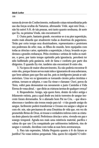 Jakob Lorber
168

ramos da árvore do Conhecimento, realizando coisas extraordinárias pelo
uso das forças ocultas da Natureza, afirmando: Vêde, aqui está Deus, –
não há outro! A fé, de tais pessoas, será tanto quanto nenhuma, de sorte
que Eu, na próxima Vinda, não encontrarei fé.
      2. Outra parte, bastante grande, encontrar-se-á na pior superstição,
muito mais absurda que atualmente todas as doutrinas do paganismo.
Terão por certo tempo seus doutrinadores, representantes e protetores
nos poderosos do orbe; mas, os filhos do mundo, bem equipados com
todas as ciências e artes, oprimirão a superstição, à força, levando os po-
derosos a grandes embaraços. Pelos cientistas e artistas de todos os mati-
zes, o povo, por tanto tempo oprimido pela ignorância, perceberá ter
sido ludibriado pela ganância, sede de fama e conforto por parte dos
dirigentes. E quando Eu vier, também não encontrarei fé entre eles.
      3. Na época de maior obscurecimento, Eu não poderia encontrar fé
entre eles, porque foram servos mais tolos e ignorantes de seus soberanos,
que bem sabiam para que fim usá-los, pois os inteligentes jamais se sub-
meteriam. Uma vez os ignorantes se tornando cientes pelos cientistas e
artistas, tornam-se adeptos, e caso Eu viesse e clamasse: Ouvi, povos da
Terra, voltei para demonstrar-vos novamente o justo Caminho à Vida
Eterna de vossa alma!, – que dirão as criaturas isentas de qualquer crença?
      4. Responderão: Amigo, seja quem fores, desiste da tolice antiga e
felizmente extinta, para a qual desde seu início torrentes de sangue ino-
cente foram derramados. Se o afamado bom Pai no Céu, – que desco-
nhecemos e também não temos ensejo para tal – é tão grande amigo do
sangue, facilmente poderá transformar o Oceano em sangue e alegrar-se
com ele; nós, não precisamos de uma Doutrina de vida que, em vez do
prometido Reino de Deus, só trouxe o verdadeiro inferno entre as criatu-
ras deste planeta tão estéril. Preferimos ciências e artes, vivendo em paz e
sossego temporal. Agrada-nos mais uma existência material, pacífica e
calma do que um Céu conquistado por sofrimentos indizíveis, rios de
sangue e contudo, duvidoso com todas as suas bem-aventuranças.
      5. Para tais expressões, Minha Pergunta quanto à fé do futuro se
justifica! No vosso íntimo perguntais: Mas, quem foi culpado? O infer-
 