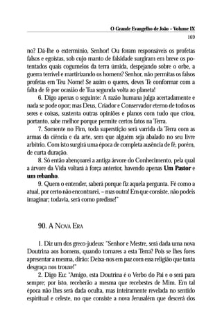 O Grande Evangelho de João – Volume IX
                                                                      169

no? Dá-lhe o extermínio, Senhor! Ou foram responsáveis os profetas
falsos e egoístas, sob cujo manto de falsidade surgiram em breve os po-
tentados quais cogumelos da terra úmida, despejando sobre o orbe, a
guerra terrível e martirizando os homens? Senhor, não permitas os falsos
profetas em Teu Nome! Se assim o queres, deves Te conformar com a
falta de fé por ocasião de Tua segunda volta ao planeta!
      6. Digo apenas o seguinte: A razão humana julga acertadamente e
nada se pode opor; mas Deus, Criador e Conservador eterno de todos os
seres e coisas, sustenta outras opiniões e planos com tudo que criou,
portanto, sabe melhor porque permite certos fatos na Terra.
      7. Somente no Fim, toda superstição será varrida da Terra com as
armas da ciência e da arte, sem que alguém seja abalado no seu livre
arbítrio. Com isto surgirá uma época de completa ausência de fé, porém,
de curta duração.
      8. Só então abençoarei a antiga árvore do Conhecimento, pela qual
a árvore da Vida voltará à força anterior, havendo apenas Um Pastor e
um rebanho.
      9. Quem o entender, saberá porque fiz aquela pergunta. Fé como a
atual, por certo não encontrarei, – mas outra! Em que consiste, não podeis
imaginar; todavia, será como predisse!”



    90. A NOVA ERA

     1. Diz um dos greco-judeus: “Senhor e Mestre, será dada uma nova
Doutrina aos homens, quando tornares a esta Terra? Pois se lhes fores
apresentar a mesma, dirão: Deixa-nos em paz com essa religião que tanta
desgraça nos trouxe!”
     2. Digo Eu: “Amigo, esta Doutrina é o Verbo do Pai e o será para
sempre; por isto, receberão a mesma que recebestes de Mim. Em tal
época não lhes será dada oculta, mas inteiramente revelada no sentido
espiritual e celeste, no que consiste a nova Jerusalém que descerá dos
 