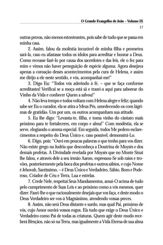 O Grande Evangelho de João – Volume IX
                                                                       17

outras provas, não menos estonteantes, pois sabe de tudo que se passa em
minha casa.
     2. Assim, falou da moléstia incurável de minha filha e prometeu
sará-la, caso eu afastasse todos os ídolos para acreditar e honrar a Deus.
Como receasse fazê-lo por causa dos sacerdotes e das leis, ele o fez para
mim e vimos não haver perseguição de espécie alguma. Agora desejava
apenas a coroação desses acontecimentos pela cura de Helena, e assim
me dirijo a ele neste sentido, e vós, acompanhai-me!”
     3. Digo Eu: “Todos vós aderindo à fé, – que se faça conforme
acreditastes! Verificai se a moça está sã e trazei-a aqui para saborear do
Vinho da Vida e conhecer Quem a salvou!”
     4. Não leva tempo e todos voltam com Helena alegre e feliz; quando
sabe ser Eu o curador, ela se atira a Meus Pés, umedecendo-os com lágri-
mas de gratidão. Um por um, os outros acompanham sua atitude.
     5. Eu lhe digo: “Levanta-te, filha, e toma vinho do cântaro mais
próximo para te fortaleceres, em corpo e alma!” Com modéstia, ela se
serve, elogiando o aroma especial. Em seguida, todos Me pedem esclare-
cimentos a respeito do Deus Único e, caso possível, demonstrá-Lo.
     6. Digo, pois: “Ouvi em poucas palavras o que tenho para vos dizer.
Não existe grego na Judéia que desconheça a Doutrina de Moysés e dos
demais profetas. A Divindade revelada por Moysés que no Monte Sinai
lhe falou, e através dele a seu irmão Aaron, expressou-Se sob raios e tro-
vões, posteriormente pela boca dos profetas e outros sábios, e cujo Nome
é Jehovah, Santíssimo, – é Deus Único e Verdadeiro, Sábio, Bom e Pode-
roso, Criador de Céu e Terra, Lua e estrelas.
     7. Crede Nele, respeitai Seus Mandamentos, amai-O acima de tudo
pelo cumprimento de Suas Leis e ao próximo como a vós mesmos, quer
dizer: Fazei-lhe o que racionalmente desejais que vos faça, e deste modo o
Deus Verdadeiro ser-vos-á Magnânimo, atendendo vossas preces.
     8. Assim, não será Deus distante e surdo, mas qual Pai, próximo de
vós, cujo Amor ouvirá vossos rogos. Eis tudo que exige o Deus Único e
Verdadeiro como Pai de todas as criaturas. Quem agir deste modo rece-
berá Bênçãos, não só na Terra, mas igualmente a Vida Eterna de sua alma
 