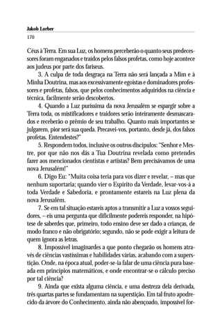 Jakob Lorber
170

Céus à Terra. Em sua Luz, os homens perceberão o quanto seus predeces-
sores foram enganados e traídos pelos falsos profetas, como hoje acontece
aos judeus por parte dos fariseus.
     3. A culpa de toda desgraça na Terra não será lançada a Mim e à
Minha Doutrina, mas aos excessivamente egoístas e dominadores profes-
sores e profetas, falsos, que pelos conhecimentos adquiridos na ciência e
técnica, facilmente serão descobertos.
     4. Quando a Luz puríssima da nova Jerusalém se espargir sobre a
Terra toda, os mistificadores e traidores serão inteiramente desmascara-
dos e receberão o prêmio de seu trabalho. Quanto mais importantes se
julgarem, pior será sua queda. Precavei-vos, portanto, desde já, dos falsos
profetas. Entendestes?”
     5. Respondem todos, inclusive os outros discípulos: “Senhor e Mes-
tre, por que não nos dás a Tua Doutrina revelada como pretendes
fazer aos mencionados cientistas e artistas? Bem precisávamos de uma
nova Jerusalém!”
     6. Digo Eu: “Muita coisa teria para vos dizer e revelar, – mas que
nenhum suportaria; quando vier o Espírito da Verdade, levar-vos-á a
toda Verdade e Sabedoria, e prontamente estareis na Luz plena da
nova Jerusalém.
     7. Se em tal situação estareis aptos a transmitir a Luz a vossos segui-
dores, – eis uma pergunta que dificilmente podereis responder, na hipó-
tese de saberdes que, primeiro, todo ensino deve ser dado a crianças, de
modo franco e não obrigatório; segundo, não se pode exigir a leitura de
quem ignora as letras.
     8. Impossível imaginardes a que ponto chegarão os homens atra-
vés de ciências vastíssimas e habilidades várias, acabando com a supers-
tição. Onde, na época atual, poder-se-ia falar de uma ciência pura base-
ada em princípios matemáticos, e onde encontrar-se o cálculo preciso
por tal ciência?
     9. Ainda que exista alguma ciência, e uma destreza dela derivada,
três quartas partes se fundamentam na superstição. Em tal fruto apodre-
cido da árvore do Conhecimento, ainda não abençoado, impossível for-
 