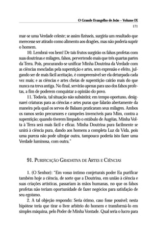 O Grande Evangelho de João – Volume IX
                                                                        171

mar-se uma Verdade celeste; se assim fizésseis, surgiria um resultado que
merecesse ser atirado como alimento aos dragões, mas não poderia suprir
o homem.
      10. Lembrai-vos bem! De tais frutos surgirão os falsos profetas com
suas doutrinas e milagres, falsos, pervertendo mais que três quartas partes
da Terra. Pois, procurando-se unificar Minha Doutrina da Verdade com
as ciências mescladas pela superstição e artes, sem expressão e efeito, jul-
gando ser de mais fácil aceitação, é compreensível ser ela deturpada cada
vez mais; e as ciências e artes cheias de superstição cairão mais do que
nunca na treva antiga. No final, servirão apenas para uso dos falsos profe-
tas, a fim de poderem conquistar a opinião do povo.
      11. Todavia, tal situação não subsistirá; em tempo oportuno, desig-
narei criaturas para as ciências e artes puras que falarão abertamente da
maneira pela qual os servos de Balaam praticaram seus milagres. Ambos
os ramos serão precursores e campeões invencíveis para Mim, contra a
superstição; quando tiverem limpado o estábulo de Augéias, Minha Vol-
ta à Terra será mais fácil e eficaz. Minha Doutrina pura facilmente se
unirá à ciência pura, dando aos homens a completa Luz da Vida, pois
uma pureza não pode ultrajar outra, tampouco poderia isto fazer uma
Verdade luminosa, com outra.”



     91. PURIFICAÇÃO GRADATIVA DE ARTES E CIÊNCIAS

     1. (O Senhor): “Em vosso íntimo conjeturais poder Eu purificar
também hoje a ciência, de sorte que a Doutrina, em união à ciência e
suas criações artísticas, passariam às mãos humanas, no que os falsos
profetas não teriam oportunidade de fazer negócios para satisfação de
seu egoísmo.
     2. A tal objeção respondo: Seria ótimo, caso fosse possível; nesta
hipótese teria que tirar o livre arbítrio do homem e transformá-lo em
simples máquina, pelo Poder de Minha Vontade. Qual seria o lucro para
 