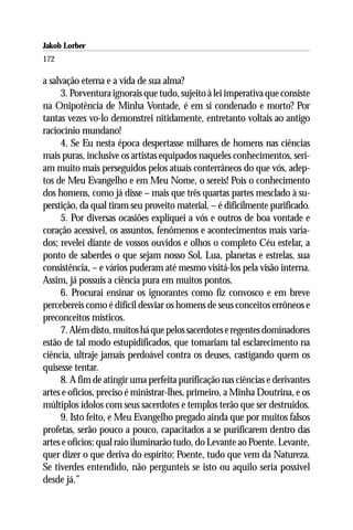 Jakob Lorber
172

a salvação eterna e a vida de sua alma?
     3. Porventura ignorais que tudo, sujeito à lei imperativa que consiste
na Onipotência de Minha Vontade, é em si condenado e morto? Por
tantas vezes vo-lo demonstrei nitidamente, entretanto voltais ao antigo
raciocínio mundano!
     4. Se Eu nesta época despertasse milhares de homens nas ciências
mais puras, inclusive os artistas equipados naqueles conhecimentos, seri-
am muito mais perseguidos pelos atuais conterrâneos do que vós, adep-
tos de Meu Evangelho e em Meu Nome, o sereis! Pois o conhecimento
dos homens, como já disse – mais que três quartas partes mesclado à su-
perstição, da qual tiram seu proveito material, – é dificilmente purificado.
     5. Por diversas ocasiões expliquei a vós e outros de boa vontade e
coração acessível, os assuntos, fenômenos e acontecimentos mais varia-
dos; revelei diante de vossos ouvidos e olhos o completo Céu estelar, a
ponto de saberdes o que sejam nosso Sol, Lua, planetas e estrelas, sua
consistência, – e vários puderam até mesmo visitá-los pela visão interna.
Assim, já possuís a ciência pura em muitos pontos.
     6. Procurai ensinar os ignorantes como fiz convosco e em breve
percebereis como é difícil desviar os homens de seus conceitos errôneos e
preconceitos místicos.
     7. Além disto, muitos há que pelos sacerdotes e regentes dominadores
estão de tal modo estupidificados, que tomariam tal esclarecimento na
ciência, ultraje jamais perdoável contra os deuses, castigando quem os
quisesse tentar.
     8. A fim de atingir uma perfeita purificação nas ciências e derivantes
artes e ofícios, preciso é ministrar-lhes, primeiro, a Minha Doutrina, e os
múltiplos ídolos com seus sacerdotes e templos terão que ser destruídos.
     9. Isto feito, e Meu Evangelho pregado ainda que por muitos falsos
profetas, serão pouco a pouco, capacitados a se purificarem dentro das
artes e ofícios; qual raio iluminarão tudo, do Levante ao Poente. Levante,
quer dizer o que deriva do espírito; Poente, tudo que vem da Natureza.
Se tiverdes entendido, não pergunteis se isto ou aquilo seria possível
desde já.”
 