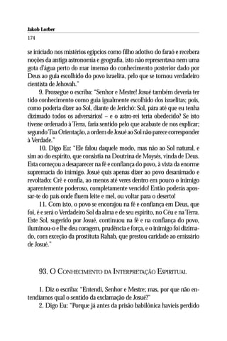 Jakob Lorber
174

se iniciado nos mistérios egípcios como filho adotivo do faraó e recebera
noções da antiga astronomia e geografia, isto não representava nem uma
gota d’água perto do mar imenso do conhecimento posterior dado por
Deus ao guia escolhido do povo israelita, pelo que se tornou verdadeiro
cientista de Jehovah.”
      9. Prossegue o escriba: “Senhor e Mestre! Josué também deveria ter
tido conhecimento como guia igualmente escolhido dos israelitas; pois,
como poderia dizer ao Sol, diante de Jerichó: Sol, pára até que eu tenha
dizimado todos os adversários! – e o astro-rei teria obedecido? Se isto
tivesse ordenado à Terra, faria sentido pelo que acabaste de nos explicar;
segundo Tua Orientação, a ordem de Josué ao Sol não parece corresponder
à Verdade.”
      10. Digo Eu: “Ele falou daquele modo, mas não ao Sol natural, e
sim ao do espírito, que consistia na Doutrina de Moysés, vinda de Deus.
Esta começou a desaparecer na fé e confiança do povo, à vista da enorme
supremacia do inimigo. Josué quis apenas dizer ao povo desanimado e
revoltado: Crê e confia, ao menos até veres dentro em pouco o inimigo
aparentemente poderoso, completamente vencido! Então poderás apos-
sar-te do país onde fluem leite e mel, ou voltar para o deserto!
      11. Com isto, o povo se encorajou na fé e confiança em Deus, que
foi, é e será o Verdadeiro Sol da alma e de seu espírito, no Céu e na Terra.
Este Sol, sugerido por Josué, continuou na fé e na confiança do povo,
iluminou-o e lhe deu coragem, prudência e força, e o inimigo foi dizima-
do, com exceção da prostituta Rahab, que prestou caridade ao emissário
de Josué.”



      93. O CONHECIMENTO DA INTERPRETAÇÃO ESPIRITUAL

    1. Diz o escriba: “Entendi, Senhor e Mestre; mas, por que não en-
tendíamos qual o sentido da exclamação de Josué?”
    2. Digo Eu: “Porque já antes da prisão babilônica havíeis perdido
 