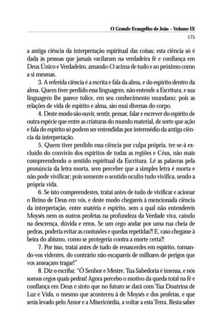 O Grande Evangelho de João – Volume IX
                                                                           175

a antiga ciência da interpretação espiritual das coisas; esta ciência só é
dada às pessoas que jamais vacilaram na verdadeira fé e confiança em
Deus Único e Verdadeiro, amando-O acima de tudo e ao próximo como
a si mesmas.
      3. A referida ciência é a escrita e fala da alma, e do espírito dentro da
alma. Quem tiver perdido essa linguagem, não entende a Escritura, e sua
linguagem lhe parece tolice, em seu conhecimento mundano; pois as
relações de vida de espírito e alma, são mui diversas do corpo.
      4. Deste modo são ouvir, sentir, pensar, falar e escrever do espírito de
outra espécie que entre as criaturas do mundo material, de sorte que ação
e fala do espírito só podem ser entendidas por intermédio da antiga ciên-
cia da interpretação.
      5. Quem tiver perdido essa ciência por culpa própria, ter-se-á ex-
cluído do convívio dos espíritos de todas as regiões e Céus, não mais
compreendendo o sentido espiritual da Escritura. Lê as palavras pela
pronúncia da letra morta, sem perceber que a simples letra é morta e
não pode vivificar; pois somente o sentido oculto tudo vivifica, sendo a
própria vida.
      6. Se isto compreendestes, tratai antes de tudo de vivificar e acionar
o Reino de Deus em vós, e deste modo chegareis à mencionada ciência
da interpretação, entre matéria e espírito, sem a qual não entendereis
Moysés nem os outros profetas na profundeza da Verdade viva, caindo
na descrença, dúvida e erros. Se um cego andar por uma rua cheia de
pedras, poderia evitar as contusões e quedas repetidas?! E, caso chegasse à
beira do abismo, como se protegeria contra a morte certa?!
      7. Por isso, tratai antes de tudo de renascerdes em espírito, tornan-
do-vos videntes, do contrário não escapareis de milhares de perigos que
vos ameaçam tragar!”
      8. Diz o escriba: “Ó Senhor e Mestre, Tua Sabedoria é imensa, e nós
somos cegos quais pedras! Agora percebo o motivo da queda total na fé e
confiança em Deus e sinto que no futuro se dará com Tua Doutrina de
Luz e Vida, o mesmo que aconteceu à de Moysés e dos profetas, e que
serás levado pelo Amor e a Misericórdia, a voltar a esta Terra. Resta saber
 