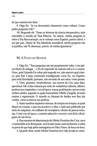 Jakob Lorber
176

de que maneira isto farás.”
     9. Digo Eu: “Já vos demonstrei claramente como voltarei. Como
podes perguntar-Me?”
     10. Responde ele: “Fosse eu detentor da ciência interpretativa, teria
entendido o sentido de Tuas Palavras. Na síntese, minha pergunta se
refere à Tua Reencarnação, ou se voltarás como Espírito, porém visível, e
em que país. Diante de Tua Sabedoria insondável, minha pergunta não
se justifica; não Te aborreças, porém, de minha ignorância.”



      94. A VOLTA DO SENHOR

     1. Digo Eu: “Tuas perguntas não são propriamente tolas, e tens ple-
no direito de indagar, – e Eu de responder de maneira útil a ti e a outros.
Ouve, pois! Quando Eu voltar pela segunda vez, não nascerei qual crian-
ça; pois Este Corpo continuará transfigurado como Eu, em Espírito,
para toda Eternidade; portanto, não necessito de um outro, como pensas.
     2. Virei, primeiro, invisivelmente, nas nuvens do Céu; quer dizer,
aproximar-Me-ei das criaturas por meio de verdadeiros videntes, sábios e
profetas neo-inspirados, e em tal época, moças profetizarão e jovens terão
sonhos nítidos, segundo os quais transmitirão Minha Chegada, levando
muitos à regeneração. O mundo os chamará de doidos sem lhes dar
crédito, como acontecia aos profetas.
     3. Assim também inspirarei criaturas, de tempos em tempos, às quais
ditarei no coração, o que ora acontece e é dito, e tudo será publicado por
meio de máquinas, em milhares de exemplares e dentro de poucas sema-
nas. Como em tal época, a maioria saberá ler e escrever, será fácil a divul-
gação de tais livros.
     4. Essa maneira de disseminação de Minha Doutrina dos Céus, nova
e transmitida sem deturpação, será levada muito mais facilmente a todos
os povos do que hoje pelos mensageiros em Meu Nome, de boca em boca.
     5. Quando deste modo Minha Doutrina tiver sido levada às criatu-
 