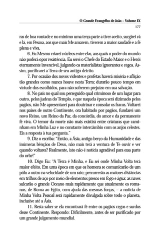 O Grande Evangelho de João – Volume IX
                                                                       177

ras de boa vontade e no mínimo uma terça parte a tiver aceito, surgirei cá
e lá, em Pessoa, aos que mais Me amarem, tiverem a maior saudade e a fé
plena e viva.
      6. Eu Mesmo criarei núcleos entre elas, aos quais o poder do mundo
não poderá opor resistência. Eu serei o Chefe do Estado Maior e o Herói
eternamente invencível, julgando os materialistas ignorantes e cegos. As-
sim, purificarei a Terra de seu antigo detrito.
      7. Por ocasião dos novos videntes e profetas haverá miséria e aflição
tão grandes como nunca houve nesta Terra; durarão pouco tempo em
virtude dos escolhidos, para não sofrerem prejuízo em sua salvação.
      8. No país no qual sou perseguido qual criminoso de um lugar para
outro, pelos judeus do Templo, e que naquela época será dizimado pelos
pagãos, não Me apresentarei para doutrinar e consolar os fracos. Voltarei
nos países de outro Continente, ora habitado por pagãos, fundarei um
novo Reino, um Reino da Paz, da concórdia, do amor e da permanente
fé viva. O temor da morte não mais existirá entre criaturas que cami-
nham em Minha Luz e no constante intercâmbio com os anjos celestes.
Eis a resposta à tua pergunta.”
      9. Diz o escriba: “Então, a Ásia, antigo berço da Humanidade e das
inúmeras bênçãos de Deus, não mais terá a ventura de Te ouvir e ver
quando voltares? Realmente, isto não é notícia agradável para essa parte
do orbe!”
      10. Digo Eu: “A Terra é Minha, e Eu sei onde Minha Volta terá
maior efeito. Em uma época em que os homens se comunicarão de um
pólo a outro na velocidade de um raio; percorrerão as maiores distâncias
em trilhos de aço por meio de elementos presos em fogo e água; as naves
sulcarão o grande Oceano mais rapidamente que atualmente os roma-
nos, de Roma ao Egito, com ajuda das mesmas forças, – a notícia de
Minha Volta Pessoal será rapidamente divulgada sobre todo o planeta,
inclusive até a Ásia.
      11. Resta saber se ela encontrará fé entre os pagãos cegos e surdos
desse Continente. Respondo: Dificilmente, antes de ser purificado por
um grande julgamento mundial.
 