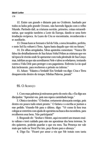 Jakob Lorber
178

      12. Existe um grande e distante país no Ocidente, banhado por
todos os lados pelo grande Oceano, não havendo ligação com o velho
Mundo. Partindo dali, as criaturas ouvirão, primeiro, coisas extraordi-
nárias, que surgirão também a Leste da Europa, dando-se uma forte
irradiação recíproca. As Luzes do Céu se encontrarão, reconhecerão e
se auxiliarão.
      13. Dessas luzes se formará o Sol da Vida, a nova Jerusalém, perfeita,
e neste Sol Eu voltarei à Terra. Agora basta daquilo que virá no futuro.”
      14. De olhos arregalados, Meus apóstolos comentam: “Nunca Ele
falou tão detalhadamente de Sua futura Volta! Felizes as criaturas que em
tal época lá viverão onde Se apresentar com toda plenitude de Sua Graça;
mas, infelizes as que não acreditarem Nele e talvez se rebelarem, tentando
contra a Vida Dele para proteger o seu paganismo. Enfrenta-Lo-ão qual
Juiz inclemente, para receberem o prêmio no inferno.”
      15. Aduzo: “Falastes a Verdade! Em Verdade vos digo: Céus e Terra
desaparecerão dentro do tempo; Minhas Palavras, jamais!”



      95. O ALMOÇO

     1. Com essas palestras já estávamos perto do meio-dia, e Eu digo aos
discípulos: “Aprontai-vos, pois nos espera caminhada longa.”
     2. Obsta o tavoleiro: “Ó Senhor, certamente almoçarás comigo, pois
dentro em pouco tudo estará pronto.” O fariseu e o escriba se juntam a
esse pedido. Virando-Me para o último, digo: “Vê como lá fora teus
colegas se entretêm com ajuda de operários na busca dos escombros, para
recolherem seus bens. Não participarás?”
     3. Responde ele: “Senhor e Mestre, aqui encontrei um tesouro mui-
to valioso e terei cuidado para não me aproximar dos bens terrenos. Se
eles quiserem, poderão guardar o que era meu. Tua Presença me vale
mais que tudo na Terra! Por isto, peço ficares para o almoço.”
     4. Digo Eu: “Ficarei por amor a vós que Me tratais com tanta
 