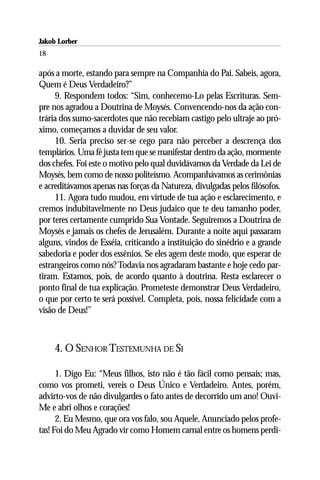Jakob Lorber
18

após a morte, estando para sempre na Companhia do Pai. Sabeis, agora,
Quem é Deus Verdadeiro?”
     9. Respondem todos: “Sim, conhecemo-Lo pelas Escrituras. Sem-
pre nos agradou a Doutrina de Moysés. Convencendo-nos da ação con-
trária dos sumo-sacerdotes que não recebiam castigo pelo ultraje ao pró-
ximo, começamos a duvidar de seu valor.
     10. Seria preciso ser-se cego para não perceber a descrença dos
templários. Uma fé justa tem que se manifestar dentro da ação, mormente
dos chefes. Foi este o motivo pelo qual duvidávamos da Verdade da Lei de
Moysés, bem como de nosso politeísmo. Acompanhávamos as cerimônias
e acreditávamos apenas nas forças da Natureza, divulgadas pelos filósofos.
     11. Agora tudo mudou, em virtude de tua ação e esclarecimento, e
cremos indubitavelmente no Deus judaico que te deu tamanho poder,
por teres certamente cumprido Sua Vontade. Seguiremos a Doutrina de
Moysés e jamais os chefes de Jerusalém. Durante a noite aqui passaram
alguns, vindos de Esséia, criticando a instituição do sinédrio e a grande
sabedoria e poder dos essênios. Se eles agem deste modo, que esperar de
estrangeiros como nós? Todavia nos agradaram bastante e hoje cedo par-
tiram. Estamos, pois, de acordo quanto à doutrina. Resta esclarecer o
ponto final de tua explicação. Prometeste demonstrar Deus Verdadeiro,
o que por certo te será possível. Completa, pois, nossa felicidade com a
visão de Deus!”



     4. O SENHOR TESTEMUNHA DE SI

      1. Digo Eu: “Meus filhos, isto não é tão fácil como pensais; mas,
como vos prometi, vereis o Deus Único e Verdadeiro. Antes, porém,
advirto-vos de não divulgardes o fato antes de decorrido um ano! Ouvi-
Me e abri olhos e corações!
      2. Eu Mesmo, que ora vos falo, sou Aquele, Anunciado pelos profe-
tas! Foi do Meu Agrado vir como Homem carnal entre os homens perdi-
 