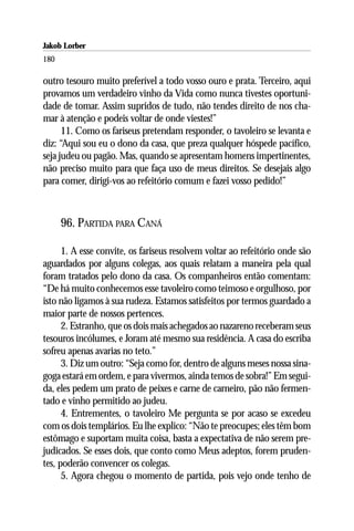 Jakob Lorber
180

outro tesouro muito preferível a todo vosso ouro e prata. Terceiro, aqui
provamos um verdadeiro vinho da Vida como nunca tivestes oportuni-
dade de tomar. Assim supridos de tudo, não tendes direito de nos cha-
mar à atenção e podeis voltar de onde viestes!”
      11. Como os fariseus pretendam responder, o tavoleiro se levanta e
diz: “Aqui sou eu o dono da casa, que preza qualquer hóspede pacífico,
seja judeu ou pagão. Mas, quando se apresentam homens impertinentes,
não preciso muito para que faça uso de meus direitos. Se desejais algo
para comer, dirigi-vos ao refeitório comum e fazei vosso pedido!”



      96. PARTIDA PARA CANÁ

      1. A esse convite, os fariseus resolvem voltar ao refeitório onde são
aguardados por alguns colegas, aos quais relatam a maneira pela qual
foram tratados pelo dono da casa. Os companheiros então comentam:
“De há muito conhecemos esse tavoleiro como teimoso e orgulhoso, por
isto não ligamos à sua rudeza. Estamos satisfeitos por termos guardado a
maior parte de nossos pertences.
      2. Estranho, que os dois mais achegados ao nazareno receberam seus
tesouros incólumes, e Joram até mesmo sua residência. A casa do escriba
sofreu apenas avarias no teto.”
      3. Diz um outro: “Seja como for, dentro de alguns meses nossa sina-
goga estará em ordem, e para vivermos, ainda temos de sobra!” Em segui-
da, eles pedem um prato de peixes e carne de carneiro, pão não fermen-
tado e vinho permitido ao judeu.
      4. Entrementes, o tavoleiro Me pergunta se por acaso se excedeu
com os dois templários. Eu lhe explico: “Não te preocupes; eles têm bom
estômago e suportam muita coisa, basta a expectativa de não serem pre-
judicados. Se esses dois, que conto como Meus adeptos, forem pruden-
tes, poderão convencer os colegas.
      5. Agora chegou o momento de partida, pois vejo onde tenho de
 