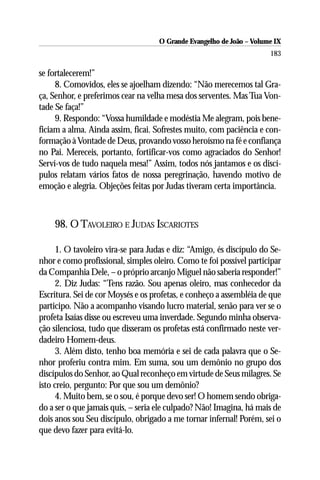 O Grande Evangelho de João – Volume IX
                                                                      183

se fortalecerem!”
     8. Comovidos, eles se ajoelham dizendo: “Não merecemos tal Gra-
ça, Senhor, e preferimos cear na velha mesa dos serventes. Mas Tua Von-
tade Se faça!”
     9. Respondo: “Vossa humildade e modéstia Me alegram, pois bene-
ficiam a alma. Ainda assim, ficai. Sofrestes muito, com paciência e con-
formação à Vontade de Deus, provando vosso heroísmo na fé e confiança
no Pai. Mereceis, portanto, fortificar-vos como agraciados do Senhor!
Serví-vos de tudo naquela mesa!” Assim, todos nós jantamos e os discí-
pulos relatam vários fatos de nossa peregrinação, havendo motivo de
emoção e alegria. Objeções feitas por Judas tiveram certa importância.



    98. O TAVOLEIRO E JUDAS ISCARIOTES

      1. O tavoleiro vira-se para Judas e diz: “Amigo, és discípulo do Se-
nhor e como profissional, simples oleiro. Como te foi possível participar
da Companhia Dele, – o próprio arcanjo Miguel não saberia responder!”
      2. Diz Judas: “Tens razão. Sou apenas oleiro, mas conhecedor da
Escritura. Sei de cor Moysés e os profetas, e conheço a assembléia de que
participo. Não a acompanho visando lucro material, senão para ver se o
profeta Isaías disse ou escreveu uma inverdade. Segundo minha observa-
ção silenciosa, tudo que disseram os profetas está confirmado neste ver-
dadeiro Homem-deus.
      3. Além disto, tenho boa memória e sei de cada palavra que o Se-
nhor proferiu contra mim. Em suma, sou um demônio no grupo dos
discípulos do Senhor, ao Qual reconheço em virtude de Seus milagres. Se
isto creio, pergunto: Por que sou um demônio?
      4. Muito bem, se o sou, é porque devo ser! O homem sendo obriga-
do a ser o que jamais quis, – seria ele culpado? Não! Imagina, há mais de
dois anos sou Seu discípulo, obrigado a me tornar infernal! Porém, sei o
que devo fazer para evitá-lo.
 