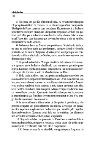 Jakob Lorber
184

      5. Na época em que Ele afirmou tal coisa, eu certamente o fui; pois
Ele pesquisa o íntimo da criatura. Se eu não sirvo para Sua Companhia,
Ele dispõe de Poder bastante para me afastar. Ele, somente, é o Senhor e
pode fazer o que quer, e ninguém Lhe poderá perguntar: Senhor, por que
fazes isso? Mas, por um homem semelhante a mim, não me deixo admo-
estar! Todos têm suas fraquezas que devem abandonar e não se justifica
ridicularizar-se as do vizinho.
      6. Já disse conhecer eu Moysés e os profetas e a Doutrina do Senhor,
na qual se confirma tudo que predisseram, inclusive Sehel e Henoch;
portanto, sei de minha obrigação. Queria apenas saber por que sou con-
siderado o último discípulo do Senhor, como se realmente estivesse um
demônio entre eles!”
      7. Responde o tavoleiro: “Amigo, não tive a intenção de recriminar-
te e ignorava ter o Senhor te classificado com um nome que não quero
repetir. Expressei minha admiração, pois conhecia tua inclinação comer-
cial e que não tomavas a sério os Mandamentos de Deus.
      8. Tudo sabias melhor; mas, se a pessoa te indagasse os motivos dos
atos não louváveis, respondias: Jamais alguém viu Deus, nem ouviu a Sua
Voz, mas sempre houve homens de capacidades e talentos variados. Moysés
e os profetas também eram homens, e nós nunca privamos com eles.
Seus escritos eram bons para sua época. Mas os tempos mudaram e nos-
sas necessidades também. Quem não tiver feito tais experiências, engana-
se quando rejeita sua felicidade terrena para conquistar o Céu. Vês, ami-
go, também eu tenho boa memória.
      9. Se te consideras o último entre os discípulos, é questão tua; não
percebo ocupares um posto diferente dos outros. Creio que tais pensa-
mentos só podem surgir na alma do homem que, movido pelo orgulho,
deseja sobressair-se. Quem se sentir feliz em ser o último dos últimos e
um servo dos servos do Senhor, jamais se queixará.
      10. Segundo minha compreensão da Doutrina, o sentido dela se
baseia na humildade, meiguice e renúncia, sem as quais não pode surgir
o amor puro e verdadeiro para com Deus e o próximo.
      11. O homem capaz de ser ofendido e magoado pelas fraquezas do
 