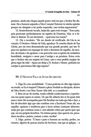 O Grande Evangelho de João – Volume IX
                                                                       185

próximo, ainda não chegou àquele ponto vital em que o Senhor lhe dis-
sesse: Eis o homem segundo o Meu Coração! Externei-te minha opinião
porque me obrigaste a tal; podes responder, caso tenhas argumentos!”
      12. Sensivelmente tocado, Judas diz, após certo tempo: “Tens razão,
pois penetraste profundamente no espírito da Doutrina. Mas, se o Se-
nhor te dissesse: És um demônio!, – qual seria tua reação?”
      13. Diz o tavoleiro: “Ele me dando tal certificado, dir-Lhe-ia no
coração: Ó Senhor e Mestre da Vida, agradeço-Te contrito diante de Tua
Glória, por me teres demonstrado que sou grande pecador; por isto Te
peço me ajudares em expurgar de mim o demônio do orgulho, da men-
tira, da traição e do egoísmo, e me preenche com o espírito da verdadeira
humildade, meiguice e amor para Contigo e ao próximo. Estou certo
que o Senhor não me negaria tal Graça, caso o meu pedido surgisse do
pleno rigor da vida! – Agora me dirijo a Ti, Senhor e Mestre, pedindo me
corrijas se porventura falei algo injusto!”



    99. O SENHOR FALA DE JUDAS ISCARIOTES

      1. Digo Eu com amabilidade: “Como poderias ter dito algo injusto
ou errado, se Eu te inspirei? Disseste a plena Verdade ao discípulo, dentro
do Meu Sentir e em Meu Nome; feliz dele, se a considerar!
      2. Bem sei ser ele escriba, tendo colhido conhecimentos e experiên-
cias nos quais supera os outros. De que lhe adianta isto se há quase dois
anos e meio Me acompanha para Me fiscalizar em tudo que falo e faço, a
fim de descobrir algo que não combine com a Escritura? Nesse afã, seu
orgulho, egoísmo e tendência para o lucro acham constante alimento,
razão por que continua como é, sem admitir crítica por quem quer que
seja, em seu próprio benefício. No íntimo pensa: Que quereis vós, pesca-
dores incultos e pobres, ensinar a mim, escriba?
      3. Digo, porém: “É bom e justo o homem ser escriba; prefiro, no
entanto, alguém de poucas noções da Escritura, mas que as aplique, – a
 