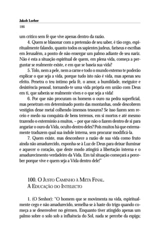 Jakob Lorber
186

um crítico sem fé que vive apenas dentro da razão.
     4. Quem se blasonar com a pretensão de seu saber, é tão cego, espi-
ritualmente falando, quanto todos os sapientes judeus, fariseus e escribas
em Jerusalém, a ponto de não enxergar um palmo adiante de seu nariz.
Não é esta a situação espiritual de quem, em plena vida, começa a per-
guntar se realmente existe, e em que se baseia sua vida?
     5. Tolo, nem a pele, nem a carne e todo o mundo externo te poderão
explicar o que seja a vida, porque tudo isto não é vida, mas apenas seu
efeito. Penetra o teu íntimo pela fé, o amor, a humildade, meiguice e
desistência pessoal, tornando-te uma vida própria em união com Deus
em ti, que saberás se realmente vives e o que seja a vida!
     6. Por que não procuram os homens o ouro na pedra superficial,
mas penetram em determinado ponto das montanhas, onde descobrem
vestígios desse metal colhendo imensos tesouros? Se isso fazem sem re-
ceio e medo na conquista de bens terrenos, em si mortos e até mesmo
trazendo o extermínio a muitos, – por que não o fazem dentro de si para
angariar o ouro da Vida, oculto dentro deles? Pois muitos há que externa-
mente traduzem qual sua índole interna, sem procurar modificá-la.
     7. Quem existe, mas desconhece a razão de sua vida como fruto
ainda não amadurecido, exponha-se à Luz de Deus para deixar iluminar
e aquecer o coração, que deste modo atingirá a libertação interna e o
amadurecimento verdadeiro da Vida. Em tal situação começará a perce-
ber porque vive e quem seja a Vida dentro dele!”



      100. O JUSTO CAMINHO À META FINAL.
      A EDUCAÇÃO DO INTELECTO

    1. (O Senhor): “O homem que se movimenta na vida, espiritual-
mente cego e não amadurecido, semelha-se à haste do trigo quando co-
meça a se desenvolver no gérmen. Enquanto tiver atingido apenas um
palmo sobre o solo sob a influência do Sol, nada se percebe da espiga;
 
