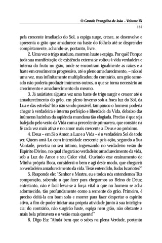 O Grande Evangelho de João – Volume IX
                                                                       187

pela crescente irradiação do Sol, a espiga surge, cresce, se desenvolve e
apresenta o grão que amadurece na haste do folhelo até se desprender
completamente, achando-se, portanto, livre.
     2. Uma vez o trigo maduro, morrem haste e espiga. Por quê? Porque
toda sua manifestação de existência externa se voltou à vida verdadeira e
interna do fruto no grão, onde se encontram igualmente as raízes e a
haste em crescimento progressivo, até o pleno amadurecimento, – não só
uma vez, mas infinitamente multiplicados; do contrário, um grão seme-
ado não poderia produzir inúmeros outros, o que se torna necessário ao
crescimento e amadurecimento do mesmo.
     3. Já assististes alguma vez uma haste de trigo surgir e crescer até o
amadurecimento do grão, em pleno inverno sob a fraca luz do Sol, da
Lua e das estrelas? Isto não sendo possível, tampouco o homem poderia
chegar à verdadeira e interna perfeição e liberdade da Vida, debaixo das
inúmeras luzinhas da sapiência mundana tão elogiada. Preciso é que seja
bafejado pelo verão da Vida com a precedente primavera, que consiste na
fé cada vez mais ativa e no amor mais crescente a Deus e ao próximo.
     4. Deus – em Si o Amor, a Luz e a Vida – é o verdadeiro Sol de todo
ser. Quem amá-Lo com intensidade crescente pela ação, segundo a Sua
Vontade, penetra no seu íntimo, ingressando no verdadeiro verão do
Espírito Divino, no qual chegará ao verdadeiro amadurecimento da vida,
sob a Luz do Amor e seu Calor vital. Ouvindo esse ensinamento de
Minha própria Boca, considerai-o bem e agi deste modo, que chegareis
ao verdadeiro amadurecimento da vida. Terás entendido, Judas Iscariotes?”
     5. Responde ele: “Senhor e Mestre, eu e todos nós entendemos Tua
comparação, sabendo o que fazer para chegarmos ao Reino de Deus;
entretanto, não é fácil levar-se à força vital o que no homem se acha
adormecido, tão profundamente como a semente do grão. Primeiro, é
preciso deitá-la em bom solo e morrer para fazer despertar o espírito
ativo, a fim de poder iniciar sua própria atividade junto à sua inteligên-
cia; do contrário, não surgirão haste, espiga nem grão, não obstante a
mais bela primavera e o verão mais quente!”
     6. Digo Eu: “Ainda bem que o sabes na plena Verdade, portanto
 