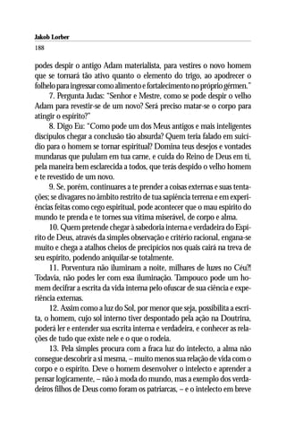 Jakob Lorber
188

podes despir o antigo Adam materialista, para vestires o novo homem
que se tornará tão ativo quanto o elemento do trigo, ao apodrecer o
folhelo para ingressar como alimento e fortalecimento no próprio gérmen.”
      7. Pergunta Judas: “Senhor e Mestre, como se pode despir o velho
Adam para revestir-se de um novo? Será preciso matar-se o corpo para
atingir o espírito?”
      8. Digo Eu: “Como pode um dos Meus antigos e mais inteligentes
discípulos chegar a conclusão tão absurda? Quem teria falado em suicí-
dio para o homem se tornar espiritual? Domina teus desejos e vontades
mundanas que pululam em tua carne, e cuida do Reino de Deus em ti,
pela maneira bem esclarecida a todos, que terás despido o velho homem
e te revestido de um novo.
      9. Se, porém, continuares a te prender a coisas externas e suas tenta-
ções; se divagares no âmbito restrito de tua sapiência terrena e em experi-
ências feitas como cego espiritual, pode acontecer que o mau espírito do
mundo te prenda e te tornes sua vítima miserável, de corpo e alma.
      10. Quem pretende chegar à sabedoria interna e verdadeira do Espí-
rito de Deus, através da simples observação e critério racional, engana-se
muito e chega a atalhos cheios de precipícios nos quais cairá na treva de
seu espírito, podendo aniquilar-se totalmente.
      11. Porventura não iluminam a noite, milhares de luzes no Céu?!
Todavia, não podes ler com essa iluminação. Tampouco pode um ho-
mem decifrar a escrita da vida interna pelo ofuscar de sua ciência e expe-
riência externas.
      12. Assim como a luz do Sol, por menor que seja, possibilita a escri-
ta, o homem, cujo sol interno tiver despontado pela ação na Doutrina,
poderá ler e entender sua escrita interna e verdadeira, e conhecer as rela-
ções de tudo que existe nele e o que o rodeia.
      13. Pela simples procura com a fraca luz do intelecto, a alma não
consegue descobrir a si mesma, – muito menos sua relação de vida com o
corpo e o espírito. Deve o homem desenvolver o intelecto e aprender a
pensar logicamente, – não à moda do mundo, mas a exemplo dos verda-
deiros filhos de Deus como foram os patriarcas, – e o intelecto em breve
 
