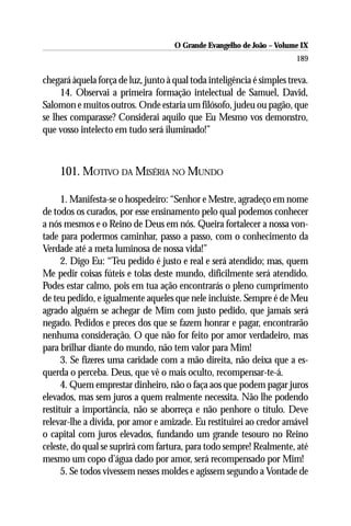 O Grande Evangelho de João – Volume IX
                                                                        189

chegará àquela força de luz, junto à qual toda inteligência é simples treva.
     14. Observai a primeira formação intelectual de Samuel, David,
Salomon e muitos outros. Onde estaria um filósofo, judeu ou pagão, que
se lhes comparasse? Considerai aquilo que Eu Mesmo vos demonstro,
que vosso intelecto em tudo será iluminado!”



     101. MOTIVO DA MISÉRIA NO MUNDO

      1. Manifesta-se o hospedeiro: “Senhor e Mestre, agradeço em nome
de todos os curados, por esse ensinamento pelo qual podemos conhecer
a nós mesmos e o Reino de Deus em nós. Queira fortalecer a nossa von-
tade para podermos caminhar, passo a passo, com o conhecimento da
Verdade até a meta luminosa de nossa vida!”
      2. Digo Eu: “Teu pedido é justo e real e será atendido; mas, quem
Me pedir coisas fúteis e tolas deste mundo, dificilmente será atendido.
Podes estar calmo, pois em tua ação encontrarás o pleno cumprimento
de teu pedido, e igualmente aqueles que nele incluíste. Sempre é de Meu
agrado alguém se achegar de Mim com justo pedido, que jamais será
negado. Pedidos e preces dos que se fazem honrar e pagar, encontrarão
nenhuma consideração. O que não for feito por amor verdadeiro, mas
para brilhar diante do mundo, não tem valor para Mim!
      3. Se fizeres uma caridade com a mão direita, não deixa que a es-
querda o perceba. Deus, que vê o mais oculto, recompensar-te-á.
      4. Quem emprestar dinheiro, não o faça aos que podem pagar juros
elevados, mas sem juros a quem realmente necessita. Não lhe podendo
restituir a importância, não se aborreça e não penhore o título. Deve
relevar-lhe a dívida, por amor e amizade. Eu restituirei ao credor amável
o capital com juros elevados, fundando um grande tesouro no Reino
celeste, do qual se suprirá com fartura, para todo sempre! Realmente, até
mesmo um copo d’água dado por amor, será recompensado por Mim!
      5. Se todos vivessem nesses moldes e agissem segundo a Vontade de
 
