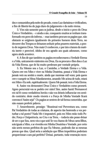 O Grande Evangelho de João – Volume IX
                                                                       19

dos e consumidos pela noite do pecado, como Luz claríssima e vivificadora,
a fim de libertá-los do jugo duro do julgamento e da noite eterna.
      3. Vim não somente para os judeus, desde o início o povo do Deus
Único e Verdadeiro, – e ainda o são, conquanto muitos se tenham trans-
formado em povo do inferno, – mas também procuro os pagãos que, não
obstante se originem igualmente do primeiro homem desta Terra, no
decorrer dos Tempos se deixaram seduzir pelos prazeres materiais, a pon-
to de negarem Deus. Não mais O conhecem, e por isto criaram da maté-
ria inerte e perecível, ídolos de seu agrado aos quais adoraram, como
agora ainda acontece.
      4. A fim de que também os pagãos reconhecessem a Verdade Eterna
e a Vida, unicamente existentes em Deus, Eu os procuro e lhes dou a Luz
da Vida Eterna, que de há muito perderam por vontade própria.
      5. Eu Mesmo sou a Luz, o Caminho, a Verdade Eterna e a Vida.
Quem crer em Mim e viver na Minha Doutrina, possui a Vida Eterna e
jamais verá ou sentirá a morte, ainda que morresse mil vezes; pois quem
crer e cumprir os Meus Mandamentos, amando-Me acima de tudo, estará
em Mim e Eu nele, espiritualmente. Quem Me possuir, terá a Vida Eterna.
      6. Assim vos demonstrei Deus Único e Verdadeiro como prometi.
Agora perscrutai-vos se podeis crer nisto! Sim, assim fazeis! Permanecei
em tal fé como verdadeiros heróis e não vos deixeis influenciar em senti-
do contrário; deste modo vivereis e a Força de Minha Vontade ficará
convosco! Assim seja!” Os pagãos se sentem de tal forma comovidos, que
não ousam proferir palavra.
      7. Amavelmente, prossigo: “Reanimai-vos! Porventura sou, como
Pai Verdadeiro de todas as criaturas, de aspecto tão horrendo a vos per-
turbar a tal ponto? Nada Me é impossível, pois em Mim estão todo Po-
der, Força e Onipotência, no Céu e na Terra, – todavia não posso deixar
de ser o que Sou, nem vós o que sois! Se vos chamo de Meus caros filhos,
sois iguais a Mim, e se viverdes em Minha Doutrina e Vontade, por certo
não sereis menos perfeitos do que Eu Mesmo, podendo dar as mesmas
provas que dou. Qual seria a satisfação que filhos imperfeitos poderiam
proporcionar a um pai perfeito? Deixai, portanto, toda veneração exces-
 