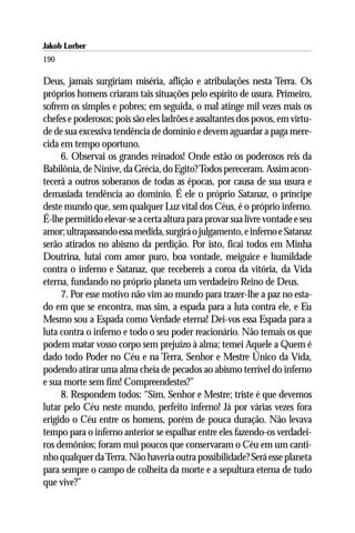 Jakob Lorber
190

Deus, jamais surgiriam miséria, aflição e atribulações nesta Terra. Os
próprios homens criaram tais situações pelo espírito de usura. Primeiro,
sofrem os simples e pobres; em seguida, o mal atinge mil vezes mais os
chefes e poderosos; pois são eles ladrões e assaltantes dos povos, em virtu-
de de sua excessiva tendência de domínio e devem aguardar a paga mere-
cida em tempo oportuno.
     6. Observai os grandes reinados! Onde estão os poderosos reis da
Babilônia, de Nínive, da Grécia, do Egito? Todos pereceram. Assim acon-
tecerá a outros soberanos de todas as épocas, por causa de sua usura e
demasiada tendência ao domínio. É ele o próprio Satanaz, o príncipe
deste mundo que, sem qualquer Luz vital dos Céus, é o próprio inferno.
É-lhe permitido elevar-se a certa altura para provar sua livre vontade e seu
amor; ultrapassando essa medida, surgirá o julgamento, e inferno e Satanaz
serão atirados no abismo da perdição. Por isto, ficai todos em Minha
Doutrina, lutai com amor puro, boa vontade, meiguice e humildade
contra o inferno e Satanaz, que recebereis a coroa da vitória, da Vida
eterna, fundando no próprio planeta um verdadeiro Reino de Deus.
     7. Por esse motivo não vim ao mundo para trazer-lhe a paz no esta-
do em que se encontra, mas sim, a espada para a luta contra ele, e Eu
Mesmo sou a Espada como Verdade eterna! Dei-vos essa Espada para a
luta contra o inferno e todo o seu poder reacionário. Não temais os que
podem matar vosso corpo sem prejuízo à alma; temei Aquele a Quem é
dado todo Poder no Céu e na Terra, Senhor e Mestre Único da Vida,
podendo atirar uma alma cheia de pecados ao abismo terrível do inferno
e sua morte sem fim! Compreendestes?”
     8. Respondem todos: “Sim, Senhor e Mestre; triste é que devemos
lutar pelo Céu neste mundo, perfeito inferno! Já por várias vezes fora
erigido o Céu entre os homens, porém de pouca duração. Não levava
tempo para o inferno anterior se espalhar entre eles fazendo-os verdadei-
ros demônios; foram mui poucos que conservaram o Céu em um canti-
nho qualquer da Terra. Não haveria outra possibilidade? Será esse planeta
para sempre o campo de colheita da morte e a sepultura eterna de tudo
que vive?”
 
