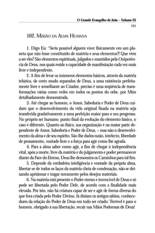 O Grande Evangelho de João – Volume IX
                                                                      191

    102. MISSÃO DA ALMA HUMANA

      1. Digo Eu: “Seria possível alguém viver fisicamente em um pla-
neta que não fosse constituído de matéria e seus elementos?! Que vêm
a ser eles? São elementos espirituais, julgados e mantidos pela Onipotên-
cia de Deus, nos quais reside a capacidade de manifestação cada vez mais
livre e independente.
      2. A fim de levar os inúmeros elementos básicos, através da matéria
telúrica, de certo modo separados de Deus, a uma existência perfeita-
mente livre e semelhante ao Criador, preciso é uma seqüência de trans-
formações várias como vedes em todos os pontos do orbe, por Mim
detalhadamente demonstrada.
      3. Até chegar ao homem, o Amor, Sabedoria e Poder de Deus cui-
dam que o desenvolvimento da vida original fixada na matéria seja
transferida gradativamente a uma perfeição maior para o seu progresso.
No próprio ser humano, ponto final da evolução do elemento básico, o
caso é diferente. Quanto ao físico, sua organização é na maior parte de-
pendente de Amor, Sabedoria e Poder de Deus, – mas não o desenvolvi-
mento da alma e de seu espírito. São-lhe dados razão, intelecto, liberdade
de pensamento, vontade livre e a força para agir como lhe agrada.
      4. Para a alma saber como agir, a fim de chegar à independência
vital, após a morte, livre da matéria e do julgamento e poder permanecer
diante da Face do Eterno, Deus lhe demonstra os Caminhos para tal fim.
      5. Depende da verdadeira inteligência e vontade da própria alma,
libertar-se de todos os laços da matéria cheia de condenação, não se dei-
xando aprisionar e tragar novamente pelos desejos materiais.
      6. Na matéria está presente o Poder eterno e invencível de Deus e só
pode ser libertada pelo Poder Dele, de acordo com a finalidade mais
elevada. Por isto, não há criatura capaz de ser e agir de forma diversa do
que fora criada pelo Poder Divino. Já diziam os antigos sábios, conhece-
dores da relação do Poder de Deus em todo ser criado: Terrível é para o
homem, obrigado à sua libertação, recair nas Mãos Poderosas de Deus!
 