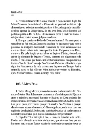 Jakob Lorber
192

      7. Pensais intimamente: Como poderia o homem fraco fugir das
Mãos Poderosas do Altíssimo? – Claro não ser possível à criatura cuja
alma está presa a desejos materiais; por isto, é-lhe dada a grande capacida-
de de se apossar da Onipotência. Se isto tiver feito, será o homem tão
perfeito quanto o Pai no Céu. Ele mesmo se torna o Poder de Deus, e
este jamais se poderá vencer, julgar e condenar.
      8. Em que consiste o Poder de Deus no homem? No amor puro e
verdadeiro ao Pai, em Sua Sabedoria absoluta, no justo amor para com o
próximo, na meiguice, humildade e renúncia de todas as tentações do
mundo. Quem estiver forte nesses pontos, terá a Onipotência de Deus,
uniu-se a Ele pela ligação de sua alma ao Espírito Divino, elevando-se
acima do domínio de Espaço e Tempo, portanto do julgamento e da
morte. É em Deus e por Deus, um Senhor autônomo, não precisando
temer a “Ira de Deus”, ou seja, Sua Vontade Poderosa e Ilimitada, cujo
rigor é o Firmamento de toda criatura no Espaço e no Tempo. Assim
como Eu estou no Pai e Ele em Mim, todos que viverem na Doutrina,
que é Minha Vontade, estarão Comigo e Eu neles!”



      103. A META FINAL

     1. Todos Me agradecem pelo ensinamento, e o hospedeiro diz: “Se-
nhor e Mestre, Tuas Palavras me causaram profunda impressão! Quanto
amor e sabedoria encerram! Somente o Espírito de Deus poderia dar
esclarecimentos acerca das relações maravilhosas entre o Criador e a cria-
tura, pelas quais percebemos porque Ele revelou Sua Vontade e porque
elas devem se apossar da mesma. Ó Terra orgulhosa, onde estás com tua
sapiência tão elogiada? Senhor, não poderias depositar tal conhecimento
no intelecto humano, pois muitos deixariam de ser pecadores?!”
     2. Digo Eu: “Tua intenção é boa, – mas esse trabalho seria inútil.
Preciso seria obstruir a vontade do homem, que deve ser livre por ser
humano; mas, se assim fizesse, estaria ele condenado sem poder elevar-se
 