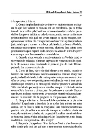 O Grande Evangelho de João – Volume IX
                                                                       193

à independência interna.
      3. Com a simples iluminação do intelecto, muito menos se alcança-
ria do que fazer educar os homens por um semelhante, que se tenha
tornado forte e sábio pela Doutrina. Se tantos não crêem em Mim quan-
do lhes dou provas inéditas ao lado do ensino, muito menos confiarão ao
próprio intelecto pelo qual não seriam capazes de operar milagres, por-
que coração e vontade não conseguem se coadunar com aquilo que acham
justo. Ainda que o homem reconheça, pelo intelecto, o Bem e a Verdade,
seu coração estando preso a coisas materiais, a luta será dura contra o seu
próprio mundo para expulsá-lo do coração e da vontade, a fim de querer
e amar o que reconhece como bom e verdadeiro.
      4. Quando amor, vontade e a razão saturadas da Verdade total, se
tiverem unido pela ação, o homem ingressou no renascimento do espíri-
to de Deus em sua alma, penetrando no primeiro grau do Poder Divino,
podendo dar provas excepcionais.
      5. Como já disse, não é tão fácil chegar a este estado, quando o
homem está demasiadamente ocupado do mundo; mas sem atingir esse
ponto, toda ciência intelectual é tanto quanto qualquer outro ramo cien-
tífico de pouco valor no aperfeiçoamento da alma; às vezes é mais preju-
dicial do que benéfico, e de modo geral é melhor procurar a Verdade da
Vida martirizado por conjeturas e dúvidas, do que recebê-la de súbito
como o Sol a iluminar o cérebro, sem força de amor e vontade. Eis por-
que devem intelecto e sentimento ser educados e fortalecidos simultane-
amente, do contrário não há progresso na compreensão e atividade.
      6. De que adiantam ao homem dois braços fortes, se os pés estão
aleijados?! E qual seria o benefício de se atrelar dois animais em uma
carroça, um na frente e outro na retaguarda? Para dois braços fortes são
precisos dois pés sadios, e os animais têm que ser atrelados diante do
carro, do contrário o trabalho não progredirá! A melhor maneira de levar
os homens à Luz da Vida é aplicada por Mim Pessoalmente, e não deveis
modificá-la. Compreendeste, Meu amigo?”
      7. Responde o hospedeiro: “Sim, Senhor e Mestre, e lembro-me do
sábio ditado pelo qual um pai bom e justo conhece as necessidades dos
 