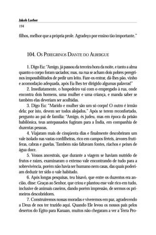 Jakob Lorber
194

filhos, melhor que a própria prole. Agradeço por ensino tão importante.”



      104. OS PEREGRINOS DIANTE DO ALBERGUE

     1. Digo Eu: “Amigo, já passou da terceira hora da noite, e tanto a alma
quanto o corpo foram saciados; mas, na rua se acham dois pobres peregri-
nos impossibilitados de pedir um leito. Faze-os entrar, dá-lhes pão, vinho
e acomodação adequada, após Eu lhes ter dirigido algumas palavras!”
     2. Imediatamente, o hospedeiro vai com o empregado à rua, onde
encontra dois homens, uma mulher e uma criança, e manda saber se
também elas deveriam ser acolhidas.
     3. Digo Eu: “Marido e mulher são um só corpo! O outro é irmão
dela; por isto, devem ser todos alojados.” Após se terem reconfortado,
pergunto ao pai de família: “Amigo, és judeu, mas em época da prisão
babilônica, teus antepassados fugiram para a Índia, em companhia de
duzentas pessoas.
     4. Viajaram mais de cinqüenta dias e finalmente descobriram um
vale isolado nas vastas cordilheiras, rico em campos férteis, árvores frutí-
feras, cabras e gazelas. Também não faltavam fontes, riachos e peixes de
água doce.
     5. Vossos ancestrais, que durante a viagem se haviam nutrido de
frutos e raízes, examinaram o extenso vale encontrando de tudo para a
sobrevivência, porém não havia ser humano nem casas, das quais poderi-
am deduzir ter sido o vale habitado.
     6. Após longas pesquisas, teu bisavô, que entre os duzentos era an-
cião, disse: Graças ao Senhor, que criou e plantou esse vale rico em tudo,
inclusive de animais caseiros, dando porém impressão, de sermos os pri-
meiros descobridores.
     7. Construiremos nossas moradas e viveremos em paz, agradecendo
a Deus de nos ter trazido aqui. Quando Ele levou os nossos pais pelos
desertos do Egito para Kanaan, muitos não chegaram a ver a Terra Pro-
 