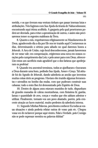 O Grande Evangelho de João – Volume IX
                                                                      195

metida, e os que tiveram essa ventura tinham que passar imensas lutas e
atribulações. Nós fugimos com Sua Ajuda da tirania de Nabucodonozor,
encontrando aqui ótima acolhida. A garganta pela qual penetramos po-
derá ser desviada, para evitar a aproximação de outros, e assim não preci-
saremos temer os regentes maldosos da Terra.
      8. Quanto a nós, respeitaremos religiosamente os Mandamentos de
Deus, agradecendo dia a dia por Ele nos ter trazido aqui! Contaremos os
dias, determinando o sétimo para sábado no qual daremos honra a
Jehovah. A Arca de União, cujo local desconhecemos, jamais haveremos
de ver nesse vale; em compensação, erigiremos uma nova em nossos co-
rações pelo cumprimento das Leis; e pelo amor para com Deus, oferecer-
Lhe-emos um sacrifício mais agradável que o dos fariseus que apedreja-
ram os profetas!
      9. Quando teu ancestral terminou, todos se ajoelharam e louvaram
a Deus durante uma hora, pedindo Sua Ajuda, Amor e Graça. Tal atitu-
de foi do Agrado de Jehovah, dando sabedoria ao ancião que inventou
muitas coisas úteis ao progresso. Haviam eles trazido algumas ferramen-
tas e utensílios no lombo das mulas, com que puderam construir suas
cabanas; todo o resto lhes foi demonstrado pelo Espírito de Deus.
      10. Dentro de alguns anos estavam munidos de tudo, dispunham
de grandes manadas de cabras montanhesas, com finíssima lã; gazelas,
lamas e quantidade de aves, corças e veados que eles sabiam adestrar e
utilizar. Finalmente, tornaste-vos um povo abastado, porém, pela cres-
cente atração ao lucro material, muito perdestes da sabedoria interna.
      11. Segundo Minhas Palavras, percebestes conhecer Eu todas as vos-
sas situações e ainda poderia relatar outras de vosso país etc. Chegou
vossa vez de esclarecer porque aqui viestes. Falai a Verdade, pois Comigo
não se pode expressar mentira ou palavras dúbias!”
 