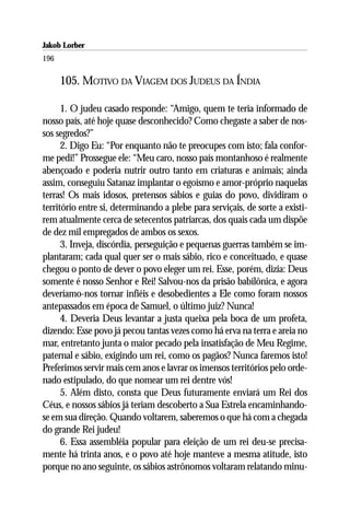 Jakob Lorber
196

      105. MOTIVO DA VIAGEM DOS JUDEUS DA ÍNDIA

      1. O judeu casado responde: “Amigo, quem te teria informado de
nosso país, até hoje quase desconhecido? Como chegaste a saber de nos-
sos segredos?”
      2. Digo Eu: “Por enquanto não te preocupes com isto; fala confor-
me pedi!” Prossegue ele: “Meu caro, nosso país montanhoso é realmente
abençoado e poderia nutrir outro tanto em criaturas e animais; ainda
assim, conseguiu Satanaz implantar o egoísmo e amor-próprio naquelas
terras! Os mais idosos, pretensos sábios e guias do povo, dividiram o
território entre si, determinando a plebe para serviçais, de sorte a existi-
rem atualmente cerca de setecentos patriarcas, dos quais cada um dispõe
de dez mil empregados de ambos os sexos.
      3. Inveja, discórdia, perseguição e pequenas guerras também se im-
plantaram; cada qual quer ser o mais sábio, rico e conceituado, e quase
chegou o ponto de dever o povo eleger um rei. Esse, porém, dizia: Deus
somente é nosso Senhor e Rei! Salvou-nos da prisão babilônica, e agora
deveríamo-nos tornar infiéis e desobedientes a Ele como foram nossos
antepassados em época de Samuel, o último juiz? Nunca!
      4. Deveria Deus levantar a justa queixa pela boca de um profeta,
dizendo: Esse povo já pecou tantas vezes como há erva na terra e areia no
mar, entretanto junta o maior pecado pela insatisfação de Meu Regime,
paternal e sábio, exigindo um rei, como os pagãos? Nunca faremos isto!
Preferimos servir mais cem anos e lavrar os imensos territórios pelo orde-
nado estipulado, do que nomear um rei dentre vós!
      5. Além disto, consta que Deus futuramente enviará um Rei dos
Céus, e nossos sábios já teriam descoberto a Sua Estrela encaminhando-
se em sua direção. Quando voltarem, saberemos o que há com a chegada
do grande Rei judeu!
      6. Essa assembléia popular para eleição de um rei deu-se precisa-
mente há trinta anos, e o povo até hoje manteve a mesma atitude, isto
porque no ano seguinte, os sábios astrônomos voltaram relatando minu-
 