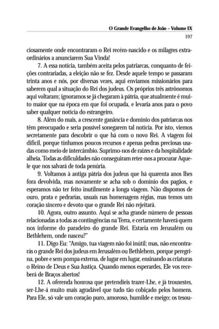 O Grande Evangelho de João – Volume IX
                                                                      197

ciosamente onde encontraram o Rei recém-nascido e os milagres extra-
ordinários a anunciarem Sua Vinda!
     7. A essa notícia, também aceita pelos patriarcas, conquanto de fei-
ções contrariadas, a eleição não se fez. Desde aquele tempo se passaram
trinta anos e nós, por diversas vezes, aqui enviamos missionários para
saberem qual a situação do Rei dos judeus. Os próprios três astrônomos
aqui voltaram; ignoramos se já chegaram à pátria, que atualmente é mui-
to maior que na época em que foi ocupada, e levaria anos para o povo
saber qualquer notícia do estrangeiro.
     8. Além do mais, a crescente ganância e domínio dos patriarcas nos
têm preocupado e seria possível sonegarem tal notícia. Por isto, viemos
secretamente para descobrir o que há com o novo Rei. A viagem foi
difícil, porque tínhamos poucos recursos e apenas pedras preciosas usa-
das como meio de intercâmbio. Suprimo-nos de raízes e da hospitalidade
alheia. Todas as dificuldades não conseguiram reter-nos a procurar Aque-
le que nos salvará de toda penúria.
     9. Voltamos à antiga pátria dos judeus que há quarenta anos lhes
fora devolvida, mas novamente se acha sob o domínio dos pagãos, e
esperamos não ter feito inutilmente a longa viagem. Não dispomos de
ouro, prata e pedrarias, usuais nas homenagens régias, mas temos um
coração sincero e devoto que o grande Rei não rejeitará.
     10. Agora, outro assunto. Aqui se acha grande número de pessoas
relacionadas a todas as contingências na Terra, e certamente haverá quem
nos informe do paradeiro do grande Rei. Estaria em Jerusalém ou
Bethlehem, onde nasceu?”
     11. Digo Eu: “Amigo, tua viagem não foi inútil; mas, não encontra-
rás o grande Rei dos judeus em Jerusalém ou Bethlehem, porque peregri-
na, pobre e sem pompa externa, de lugar em lugar, ensinando as criaturas
o Reino de Deus e Sua Justiça. Quando menos esperardes, Ele vos rece-
berá de Braços abertos!
     12. A oferenda honrosa que pretendíeis trazer-Lhe, e já trouxestes,
ser-Lhe-á muito mais agradável que tudo tão cobiçado pelos homens.
Para Ele, só vale um coração puro, amoroso, humilde e meigo; os tesou-
 
