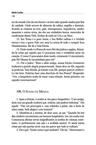 Jakob Lorber
198

ros do mundo Lhe são um horror e só têm valor quando usados para fins
de caridade. Onde servem de alimento da cobiça, orgulho e domínio,
levando as criaturas ao ócio, gula, intemperança, impudicícia, assalto,
assassínio e outros vícios, são eles um verdadeiro horror, merecedor de
condenação diante Dele, Senhor de tudo no Céu e na Terra.
     13. Seu Trono é o puro Amor, e Seu Brilho radioso é a Verdade
eterna e viva; e quem Nele crer, amá-Lo acima de tudo e cumprir Seus
Mandamentos, Ele dá a Vida Eterna.
     14. Deste modo é a Pessoa do novo Rei dos judeus e pagãos, deixan-
do-Se achar por aqueles que O procuram com o verdadeiro amor no
coração. E como O procurastes deste modo, certamente O encontrareis,
pois Ele Mesmo Se encaminhará para vós!”
     15. Diz o judeu: “Bom e sábio amigo, nossas feições certamente
traduzem a grande alegria proporcionada. Assim deve ser Ele, segundo
as profecias. Sem dúvida, já trataste com Ele, porque pareces conhecê-
Lo tão bem. Poderias fazer uma descrição de Sua Pessoa?” Respondo:
“Ora, o hospedeiro acaba de trazer vossa refeição. Jantai primeiro, em
seguida conversaremos!”



      106. O SONHO DA MENINA

     1. Após a refeição, o orador se vira para o hospedeiro: “Caro amigo,
deste-nos um grande conforto que, todavia, não poderei indenizar.” Diz
aquele: “Não vos preocupeis e, caso voltardes à pátria, não o fareis de
mãos vazias. Sede alegres e sem temores!”
     2. Manifesta-se a menina, de doze anos, ao pai: “Quando há três
dias também encontramos um homem hospitaleiro, tive um sonho real.
Costumavas afirmar serem insignificantes os sonhos de crianças; entre-
tanto, vi perfeitamente essa sala e a acolhida amável. Vi ainda outras
coisas que não querias ouvir, mas me parece que tudo se realizará.”
     3. Diz o pai: “Então conta o que sonhaste!” Diz ela: “Mencionarei o
 
