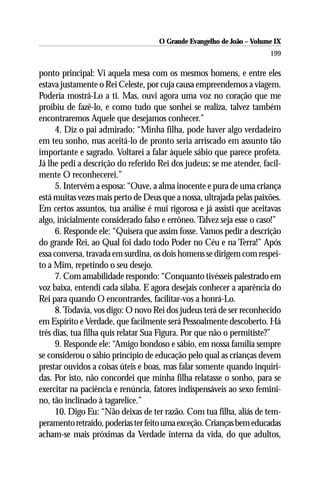 O Grande Evangelho de João – Volume IX
                                                                      199

ponto principal: Vi aquela mesa com os mesmos homens, e entre eles
estava justamente o Rei Celeste, por cuja causa empreendemos a viagem.
Poderia mostrá-Lo a ti. Mas, ouvi agora uma voz no coração que me
proibiu de fazê-lo, e como tudo que sonhei se realiza, talvez também
encontraremos Aquele que desejamos conhecer.”
     4. Diz o pai admirado: “Minha filha, pode haver algo verdadeiro
em teu sonho, mas aceitá-lo de pronto seria arriscado em assunto tão
importante e sagrado. Voltarei a falar àquele sábio que parece profeta.
Já lhe pedi a descrição do referido Rei dos judeus; se me atender, facil-
mente O reconhecerei.”
     5. Intervém a esposa: “Ouve, a alma inocente e pura de uma criança
está muitas vezes mais perto de Deus que a nossa, ultrajada pelas paixões.
Em certos assuntos, tua análise é mui rigorosa e já assisti que aceitavas
algo, inicialmente considerado falso e errôneo. Talvez seja esse o caso!”
     6. Responde ele: “Quisera que assim fosse. Vamos pedir a descrição
do grande Rei, ao Qual foi dado todo Poder no Céu e na Terra!” Após
essa conversa, travada em surdina, os dois homens se dirigem com respei-
to a Mim, repetindo o seu desejo.
     7. Com amabilidade respondo: “Conquanto tivésseis palestrado em
voz baixa, entendi cada sílaba. E agora desejais conhecer a aparência do
Rei para quando O encontrardes, facilitar-vos a honrá-Lo.
     8. Todavia, vos digo: O novo Rei dos judeus terá de ser reconhecido
em Espírito e Verdade, que facilmente será Pessoalmente descoberto. Há
três dias, tua filha quis relatar Sua Figura. Por que não o permitiste?”
     9. Responde ele: “Amigo bondoso e sábio, em nossa família sempre
se considerou o sábio princípio de educação pelo qual as crianças devem
prestar ouvidos a coisas úteis e boas, mas falar somente quando inquiri-
das. Por isto, não concordei que minha filha relatasse o sonho, para se
exercitar na paciência e renúncia, fatores indispensáveis ao sexo femini-
no, tão inclinado à tagarelice.”
     10. Digo Eu: “Não deixas de ter razão. Com tua filha, aliás de tem-
peramento retraído, poderias ter feito uma exceção. Crianças bem educadas
acham-se mais próximas da Verdade interna da vida, do que adultos,
 