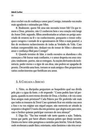 Jakob Lorber
20

siva e enchei-vos de confiança e amor para Comigo, tornando-vos muito
mais agradáveis e estimados por Mim.
      8. Realmente, quem Me ama não necessita temer-Me! Os que te-
mem a Deus, primeiro, não O conhecem bem e seu coração está longe
do Amor Dele; segundo, filhos amedrontados se acham no perigo auto-
criado de errarem na fé e no conhecimento, porquanto o temor enfra-
quece coragem e vontade de se aproximarem de Mim o mais possível, a
fim de receberem esclarecimento de todas as Verdades da Vida. Caso
tenhais compreendido isto, desfazei-vos do temor de Mim e alimentai
amor e confiança filial para Comigo!”
      9. Quando termino de falar, o medo excessivo os abandona e eles
começam a Me louvar mais confiantes, e o amor desperta em seus cora-
ções; totalmente, porém, não se entregam. As noções derivantes da incle-
mência, poder eterno e o rigor de um deus, não podem ser apagadas de
pronto. Decorrida uma hora, tornam-se mais amigos e lhes proporciono
vários conhecimentos que fortificam seu amor.



     5. A CHEGADA A JERICHÓ

     1. Nisto, os discípulos perguntam ao hospedeiro qual sua dívida
pelo pão e a água da fonte, e ele responde: “Como podeis fazer tal per-
gunta, quando eu serei eterno devedor de Deus, o Senhor, e de vós como
Seus amigos mais próximos?! Cada Palavra por Ele proferida vale mais
que todos os tesouros da Terra! Caso quisésseis ficar em minha casa anos
a fora e eu vos exigisse um níquel sequer, não mereceria ser atirado às
serpentes e dragões! O meio-dia está próximo; que alegria seria para mim,
caso o Senhor quisesse participar convosco de meu almoço!”
     2. Digo Eu: “Tua boa vontade vale tanto quanto a ação. Todavia,
temos que partir, por haver alhures crianças pobres que desejo socorrer.
Dentro em breve virão peregrinos a caminho para Jerichó. Vêm de Esséia,
onde receberam a saúde física; entretanto, estão famintos e não têm recur-
 
