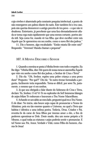 Jakob Lorber
200

cujo cérebro é abarrotado pela constante pesquisa intelectual, a ponto de
não enxergarem um palmo diante do nariz. Este também foi o teu caso,
pois não querias desmerecer o antigo preceito de teu povo – o que não te
desabona. Entretanto, já percebeste que uma faca demasiadamente afia-
da se torna cega mais rapidamente que uma menos cortante, porém ain-
da útil. Seja como for, manda vir tua filha, que deve escolher entre nós
Aquele que Se apresentou em seu sonho, como o novo Rei dos judeus.”
     11. Diz o homem, algo encabulado: “Então estaria Ele entre nós?”
Respondo: “Veremos! Manda chamar a pequena!”



      107. A MENINA DESCOBRE O SENHOR

     1. Quando a menina se posta à Minha frente com todo o respeito, Eu
lhe digo: “Minha filha, dize-Me quem de nossa mesa se assemelha Àquele
que viste em sonho como Rei dos judeus, o Senhor de Céus e Terra!”
     2. Diz ela: “Oh, Senhor, expões uma pobre criança a uma prova
dura!” Pergunto: “Por quê?!” Diz ela: “Se outro tivesse formulado a per-
gunta, facilmente teria respondido. Torna-se difícil, por seres Tu, justa-
mente, o mesmo que vi em sonhos.
     3. Já que sou obrigada a falar diante do Soberano de Céus e Terra,
declaro: Tu, Senhor, O és! Vi-Te no esplendor do Sol! Inúmeras falanges
de anjos felizes Te rodeavam e louvavam o Teu Nome Maravilhoso.
     4. Achando-se um sábio ao meu lado, perguntei qual era o Teu Nome.
E ele disse: No início, não houve anjo capaz de pronunciar o Nome do
Altíssimo; pois era tão enorme quanto o Universo, no qual a Terra que
habitas é idêntica a uma ínfima poeira. Todavia, Deus, Criador e Pai,
revestiu-Se da carne de Seus filhos por imenso amor a eles, a fim de
poderem aproximar-se Dele. Deste modo, deu um nome próprio a Si
Mesmo, o qual todas as criaturas e anjos poderão sentir e pronunciar. E
tal Nome soa: Pai, Amor, Verdade e Vida; como Filho do homem, cha-
ma-Se Jesus!
 