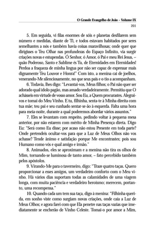 O Grande Evangelho de João – Volume IX
                                                                      201

     5. Em seguida, vi filas enormes de sóis e planetas desfilarem sem
número e medidas, diante de Ti, e todos estavam habitados por seres
semelhantes a nós e também havia coisas maravilhosas; onde quer que
dirigisses o Teu Olhar nas profundezas do Espaço Infinito, via surgir
criações novas e estupendas. Ó Senhor, ó Amor, ó Pai e meu Rei Jesus, –
quão Poderoso, Santo e Sublime és Tu, de Eternidades em Eternidades!
Perdoa a fraqueza de minha língua por não ser capaz de expressar mais
dignamente Teu Louvor e Honra!” Com isto, a menina cai de joelhos,
venerando-Me silenciosamente, no que seus pais e o tio a acompanham.
     6. Todavia, lhes digo: “Levantai-vos, Meus filhos; o Pai não quer ser
adorado qual ídolo pagão, mas amado verdadeiramente. Permitiu que O
achásseis em virtude de vosso amor. Sou Eu, a Quem procurastes. Alegrai-
vos e tomai do Meu Vinho. E tu, filhinha, senta-te à Minha direita com
tua mãe; teu pai e seu cunhado sentar-se-ão à esquerda. Falta uma hora
para meia-noite, durante a qual poderemos abordar vários assuntos.”
     7. Eles se levantam com respeito, pedindo voltar à pequena mesa
anterior, por não estarem com mérito de Minha Presença direta. Digo
Eu: “Será como Eu disse; por acaso não estou Presente em toda parte?
Onde pretendeis ocultar-vos para que a Luz de Meus Olhos não vos
achasse? Tende ânimo e satisfação porque Me encontrastes; pois sou
Humano como vós e qual amigo e irmão.”
     8. Animados, eles se aproximam e a menina não tira os olhos de
Mim, tornando-se luminosa de tanto amor, – fato percebido também
pelos apóstolos.
     9. Virando-Me para o taverneiro, digo: “Traze quatro taças. Quero
proporcionar a esses amigos, um verdadeiro conforto com o Meu vi-
nho. Há vários dias suportam todas as calamidades de uma viagem
longa, com muita paciência e verdadeiro heroísmo; merecem, portan-
to, uma recompensa.”
     10. Quando cada um tem sua taça, digo à menina: “Filhinha queri-
da, em sonho viste como surgiam novas criações, onde caía a Luz de
Meus Olhos; e agora farei com que Ela penetre nas taças vazias que ime-
diatamente se encherão de Vinho Celeste. Tomai-o por amor a Mim,
 