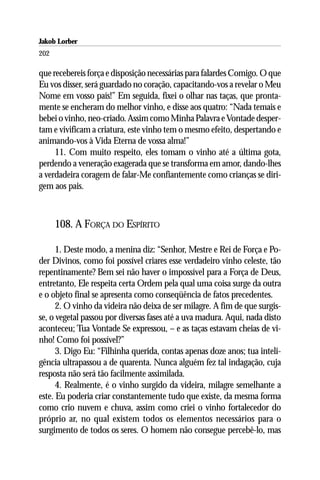 Jakob Lorber
202

que recebereis força e disposição necessárias para falardes Comigo. O que
Eu vos disser, será guardado no coração, capacitando-vos a revelar o Meu
Nome em vosso país!” Em seguida, fixei o olhar nas taças, que pronta-
mente se encheram do melhor vinho, e disse aos quatro: “Nada temais e
bebei o vinho, neo-criado. Assim como Minha Palavra e Vontade desper-
tam e vivificam a criatura, este vinho tem o mesmo efeito, despertando e
animando-vos à Vida Eterna de vossa alma!”
     11. Com muito respeito, eles tomam o vinho até a última gota,
perdendo a veneração exagerada que se transforma em amor, dando-lhes
a verdadeira coragem de falar-Me confiantemente como crianças se diri-
gem aos pais.



      108. A FORÇA DO ESPÍRITO

      1. Deste modo, a menina diz: “Senhor, Mestre e Rei de Força e Po-
der Divinos, como foi possível criares esse verdadeiro vinho celeste, tão
repentinamente? Bem sei não haver o impossível para a Força de Deus,
entretanto, Ele respeita certa Ordem pela qual uma coisa surge da outra
e o objeto final se apresenta como conseqüência de fatos precedentes.
      2. O vinho da videira não deixa de ser milagre. A fim de que surgis-
se, o vegetal passou por diversas fases até a uva madura. Aqui, nada disto
aconteceu; Tua Vontade Se expressou, – e as taças estavam cheias de vi-
nho! Como foi possível?”
      3. Digo Eu: “Filhinha querida, contas apenas doze anos; tua inteli-
gência ultrapassou a de quarenta. Nunca alguém fez tal indagação, cuja
resposta não será tão facilmente assimilada.
      4. Realmente, é o vinho surgido da videira, milagre semelhante a
este. Eu poderia criar constantemente tudo que existe, da mesma forma
como crio nuvem e chuva, assim como criei o vinho fortalecedor do
próprio ar, no qual existem todos os elementos necessários para o
surgimento de todos os seres. O homem não consegue percebê-lo, mas
 