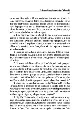 O Grande Evangelho de João – Volume IX
                                                                       203

apenas o espírito os vê e unifica de modo espontâneo ou sucessivamente,
como experiência no campo do intelecto, do amor, da paciência, e para o
despertar da atividade e a supressão do ócio. Sempre é o mesmo espírito,
capaz de projetá-lo de uma ou de outra forma, por ser ele desde o início
a base de tudo e para sempre. Tudo que existe é simplesmente força,
poder, amor, sabedoria e vontade do espírito.
     5. Todo homem é dono de tal espírito, que se apresenta somente
quando a criatura age segundo a Vontade Divina, unindo-se à alma
pelo puro amor a Deus e ao próximo, tornando-se o próprio Amor e a
Vontade Divinas. Chegado este ponto, o homem se tornou semelhante
a Ele e poderá realizar coisas, de cuja base o intelecto puramente exter-
no nada concebe.
     6. Encontrai-vos na Fonte onde ouvis a Vontade de Deus, poden-
do aplicá-la em vida; mas, depende do livre arbítrio agirdes nesses mol-
des, e então tereis aceito a Vontade de Deus, pela qual tudo será possí-
vel realizar.
     7. Na Vontade de Deus reside a máxima Sabedoria, razão porque o
homem renascido não pode e não quer criar o que fosse contra a mesma.
Quem, portanto, se tiver apossado da Vontade de Deus pela ação, tor-
nou-se também dono da Sabedoria Divina, sem a qual nada realizaria;
deste modo, o homem que age dentro da Vontade de Deus é pleno de
verdadeira Luz de Vida e da Sabedoria viva, pelo amor a Deus e ao próxi-
mo. Eis a Verdade plena à tua pergunta, e quero saber se Me entendeste.”
     8. Responde a menina, bem educada e culta: “Poderoso Rei, Senhor
e Mestre, tenho a impressão de ter entendido o sentido justo de Tuas
Palavras; penetrar na sua profundeza, somente assimilada pela sabedoria
de um espírito puro, apenas me será possível quando minha alma se tiver
unido ao espírito. Agradeço-Te por ensino tão sábio!”
     9. Digo Eu: “Falaste certo, e te asseguro que muito antes de tu imagi-
nares, alcançarás o estado perfeito e semelhante a Deus, pois já tens o
justo amor a Ele e ao próximo. Este amor é o único meio seguro e de ação
direta da união do espírito com a alma, por ser o amor propriamente o
Espírito de Deus. Deixa que se torne forte pelas boas ações, que facil-
 
