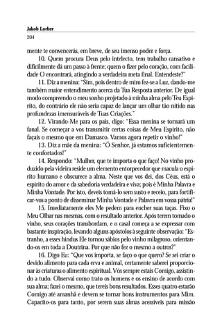 Jakob Lorber
204

mente te convencerás, em breve, de seu imenso poder e força.
      10. Quem procura Deus pelo intelecto, tem trabalho cansativo e
dificilmente dá um passo à frente; quem o fizer pelo coração, com facili-
dade O encontrará, atingindo a verdadeira meta final. Entendeste?”
      11. Diz a menina: “Sim, pois dentro de mim fez-se a Luz, dando-me
também maior entendimento acerca da Tua Resposta anterior. De igual
modo compreendo o meu sonho projetado à minha alma pelo Teu Espí-
rito, do contrário ele não seria capaz de lançar um olhar tão nítido nas
profundezas imensuráveis de Tuas Criações.”
      12. Virando-Me para os pais, digo: “Essa menina se tornará um
fanal. Se começar a vos transmitir certas coisas de Meu Espírito, não
façais o mesmo que em Damasco. Vamos agora repetir o vinho!”
      13. Diz a mãe da menina: “Ó Senhor, já estamos suficientemen-
te confortados!”
      14. Respondo: “Mulher, que te importa o que faço! No vinho pro-
duzido pela videira reside um elemento entorpecedor que macula o espí-
rito humano e obscurece a alma. Neste que vos dei, dos Céus, está o
espírito do amor e da sabedoria verdadeira e viva; pois é Minha Palavra e
Minha Vontade. Por isto, deveis tomá-lo sem susto e receio, para fortifi-
car-vos a ponto de disseminar Minha Vontade e Palavra em vossa pátria!”
      15. Imediatamente eles Me pedem para encher suas taças. Fixo o
Meu Olhar nas mesmas, com o resultado anterior. Após terem tomado o
vinho, seus corações transbordam, e o casal começa a se expressar com
bastante inspiração, levando alguns apóstolos à seguinte observação: “Es-
tranho, a esses hindus Ele tornou sábios pelo vinho milagroso, orientan-
do-os em toda a Doutrina. Por que não fez o mesmo a outros?”
      16. Digo Eu: “Que vos importa, se faço o que quero? Se sei criar o
devido alimento para cada erva e animal, certamente saberei proporcio-
nar às criaturas o alimento espiritual. Vós sempre estais Comigo, assistin-
do a tudo. Observai como trato os homens e os ensino de acordo com
sua alma; fazei o mesmo, que tereis bons resultados. Esses quatro estarão
Comigo até amanhã e devem se tornar bons instrumentos para Mim.
Capacito-os para tanto, por serem suas almas acessíveis para missão
 