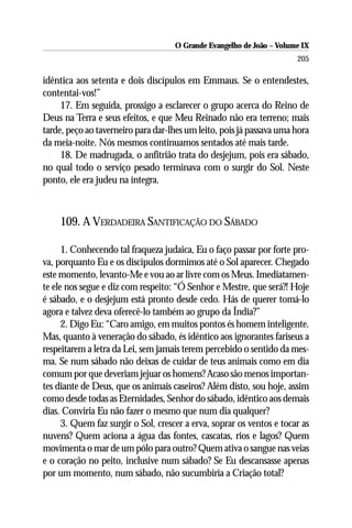 O Grande Evangelho de João – Volume IX
                                                                       205

idêntica aos setenta e dois discípulos em Emmaus. Se o entendestes,
contentai-vos!”
     17. Em seguida, prossigo a esclarecer o grupo acerca do Reino de
Deus na Terra e seus efeitos, e que Meu Reinado não era terreno; mais
tarde, peço ao taverneiro para dar-lhes um leito, pois já passava uma hora
da meia-noite. Nós mesmos continuamos sentados até mais tarde.
     18. De madrugada, o anfitrião trata do desjejum, pois era sábado,
no qual todo o serviço pesado terminava com o surgir do Sol. Neste
ponto, ele era judeu na íntegra.



    109. A VERDADEIRA SANTIFICAÇÃO DO SÁBADO

      1. Conhecendo tal fraqueza judaica, Eu o faço passar por forte pro-
va, porquanto Eu e os discípulos dormimos até o Sol aparecer. Chegado
este momento, levanto-Me e vou ao ar livre com os Meus. Imediatamen-
te ele nos segue e diz com respeito: “Ó Senhor e Mestre, que será?! Hoje
é sábado, e o desjejum está pronto desde cedo. Hás de querer tomá-lo
agora e talvez deva oferecê-lo também ao grupo da Índia?”
      2. Digo Eu: “Caro amigo, em muitos pontos és homem inteligente.
Mas, quanto à veneração do sábado, és idêntico aos ignorantes fariseus a
respeitarem a letra da Lei, sem jamais terem percebido o sentido da mes-
ma. Se num sábado não deixas de cuidar de teus animais como em dia
comum por que deveriam jejuar os homens? Acaso são menos importan-
tes diante de Deus, que os animais caseiros? Além disto, sou hoje, assim
como desde todas as Eternidades, Senhor do sábado, idêntico aos demais
dias. Conviria Eu não fazer o mesmo que num dia qualquer?
      3. Quem faz surgir o Sol, crescer a erva, soprar os ventos e tocar as
nuvens? Quem aciona a água das fontes, cascatas, rios e lagos? Quem
movimenta o mar de um pólo para outro? Quem ativa o sangue nas veias
e o coração no peito, inclusive num sábado? Se Eu descansasse apenas
por um momento, num sábado, não sucumbiria a Criação total?
 