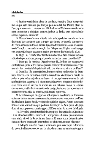 Jakob Lorber
206

      4. Praticar verdadeiras obras de caridade, é servir a Deus e ao próxi-
mo, o que vale mais do que festejar pelo ócio tal dia. Pratica obras de
Bem, que venerarás o sábado, em Minha Honra! Voltemos ao refeitório
para tomarmos o desjejum com os judeus da Índia, que terão sábado
apenas depois de amanhã!”
      5. Reconhecendo sua atitude tola, o hospedeiro manda servir o
desjejum, que tomamos com o grupo, que ignora ser este dia comemora-
do como sábado em toda a Judéia. Quando terminamos, ouve-se o arau-
to do Templo chamando a atenção dos fiéis para se dirigirem à sinagoga,
e os quatro judeus se assustam muito, por terem desrespeitado a Lei.
      6. Digo Eu: “Sou Senhor também do Sábado. Não considero vossa
atitude de pecaminosa; por que quereis perturbar nossa consciência?”
      7. Diz o pai da menina: “Agradecemos-Te, Senhor, por essa palavra
confortadora, pois, se tivéssemos pecado, certamente nos farias uma repri-
menda. Por que teria Moysés instituído tais leis como vindas de Deus?”
      8. Digo Eu: “És, como já disse, homem culto e conhecedor da Escri-
tura; todavia, é-te estranho o sentido verdadeiro, vivificador e oculto na
palavra, pois todos os judeus perderam tal percepção muito antes da pri-
são babilônica. Agarras-te à casca morta da árvore, enquanto desconhe-
ces o cerne vivo no interior da árvore, em sua natureza e ação. Se ferires a
casca morta, a vida da árvore não sofre perigo; ferindo o cerne, cometerás
pecado contra a vida da mesma, pois secará e morrerá.
      9. Aconteceu que os egípcios, sob regência dos faraós, se tornaram
ociosos e intemperados como animais, começando a se esquecer do Deus
de Abraham, Isaac e Jacob, venerando os ídolos pagãos. Foram poucos os
fiéis a Deus Verdadeiro que pediram libertação de Seu povo, do jugo
duro e inescrupuloso da tirania egípcia. E Deus assim fez através de Moysés.
      10. Teve ele a grande tarefa de levar o povo desnaturado à Ordem de
Deus, através de sábios ensinos e leis apropriadas, durante quarenta anos,
com ajuda visível de Jehovah, no deserto. Eram precisas determinações
exatas de hora, qualidade, quantidade de alimento, roupas e higiene.
      11. Moysés também fixou o sétimo dia para veneração e descanso
do povo, inclinado ao ócio; em tal dia, deveria ser instruído pelos guias
 