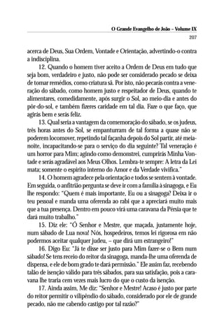 O Grande Evangelho de João – Volume IX
                                                                        207

acerca de Deus, Sua Ordem, Vontade e Orientação, advertindo-o contra
a indisciplina.
     12. Quando o homem tiver aceito a Ordem de Deus em tudo que
seja bom, verdadeiro e justo, não pode ser considerado pecado se deixa
de tomar remédios, como criatura sã. Por isto, não pecarás contra a vene-
ração do sábado, como homem justo e respeitador de Deus, quando te
alimentares, comedidamente, após surgir o Sol, ao meio-dia e antes do
pôr-do-sol, e também fizeres caridade em tal dia. Faze o que faço, que
agirás bem e serás feliz.
     13. Qual seria a vantagem da comemoração do sábado, se os judeus,
três horas antes do Sol, se empanturram de tal forma a quase não se
poderem locomover, repetindo tal façanha depois do Sol partir, até meia-
noite, incapacitando-se para o serviço do dia seguinte? Tal veneração é
um horror para Mim; agindo como demonstrei, cumprirás Minha Von-
tade e serás agradável aos Meus Olhos. Lembra-te sempre: A letra da Lei
mata; somente o espírito interno do Amor e da Verdade vivifica.”
     14. O homem agradece pela orientação e todos se sentem à vontade.
Em seguida, o anfitrião pergunta se deve ir com a família à sinagoga, e Eu
lhe respondo: “Quem é mais importante, Eu ou a sinagoga? Deixa ir o
teu pessoal e manda uma oferenda ao rabi que a apreciará muito mais
que a tua presença. Dentro em pouco virá uma caravana da Pérsia que te
dará muito trabalho.”
     15. Diz ele: “Ó Senhor e Mestre, que maçada, justamente hoje,
num sábado de Lua nova! Nós, hospedeiros, temos lei rigorosa em não
podermos aceitar qualquer judeu, – que dirá um estrangeiro!”
     16. Digo Eu: “Já te disse ser justo para Mim fazer-se o Bem num
sábado! Se tens receio do reitor da sinagoga, manda-lhe uma oferenda de
dispensa, e ele de bom grado te dará permissão.” Ele assim faz, recebendo
talão de isenção válido para três sábados, para sua satisfação, pois a cara-
vana lhe traria cem vezes mais lucro do que o custo da isenção.
     17. Ainda assim, Me diz: “Senhor e Mestre! Acaso é justo por parte
do reitor permitir o vilipêndio do sábado, considerado por ele de grande
pecado, não me cabendo castigo por tal razão?”
 