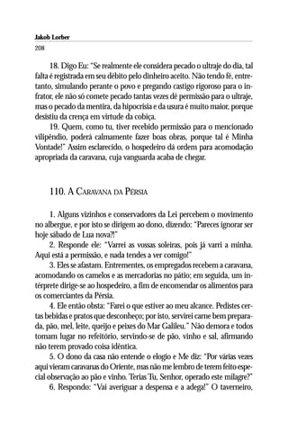 Jakob Lorber
208

      18. Digo Eu: “Se realmente ele considera pecado o ultraje do dia, tal
falta é registrada em seu débito pelo dinheiro aceito. Não tendo fé, entre-
tanto, simulando perante o povo e pregando castigo rigoroso para o in-
frator, ele não só comete pecado tantas vezes dê permissão para o ultraje,
mas o pecado da mentira, da hipocrisia e da usura é muito maior, porque
desistiu da crença em virtude da cobiça.
      19. Quem, como tu, tiver recebido permissão para o mencionado
vilipêndio, poderá calmamente fazer boas obras, porque tal é Minha
Vontade!” Assim esclarecido, o hospedeiro dá ordem para acomodação
apropriada da caravana, cuja vanguarda acaba de chegar.



      110. A CARAVANA DA PÉRSIA

      1. Alguns vizinhos e conservadores da Lei percebem o movimento
no albergue, e por isto se dirigem ao dono, dizendo: “Pareces ignorar ser
hoje sábado de Lua nova?!”
      2. Responde ele: “Varrei as vossas soleiras, pois já varri a minha.
Aqui está a permissão, e nada tendes a ver comigo!”
      3. Eles se afastam. Entrementes, os empregados recebem a caravana,
acomodando os camelos e as mercadorias no pátio; em seguida, um in-
térprete dirige-se ao hospedeiro, a fim de encomendar os alimentos para
os comerciantes da Pérsia.
      4. Ele então obsta: “Farei o que estiver ao meu alcance. Pedistes cer-
tas bebidas e pratos que desconheço; por isto, servirei carne bem prepara-
da, pão, mel, leite, queijo e peixes do Mar Galileu.” Não demora e todos
tomam lugar no refeitório, servindo-se de pão, vinho e sal, afirmando
não terem provado coisa idêntica.
      5. O dono da casa não entende o elogio e Me diz: “Por várias vezes
aqui vieram caravanas do Oriente, mas não me lembro de terem feito espe-
cial observação ao pão e vinho. Terias Tu, Senhor, operado este milagre?”
      6. Respondo: “Vai averiguar a despensa e a adega!” O taverneiro,
 