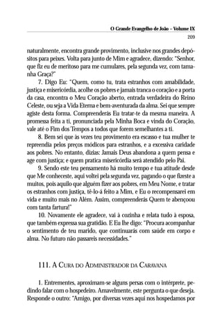 O Grande Evangelho de João – Volume IX
                                                                        209

naturalmente, encontra grande provimento, inclusive nos grandes depó-
sitos para peixes. Volta para junto de Mim e agradece, dizendo: “Senhor,
que fiz eu de meritoso para me cumulares, pela segunda vez, com tama-
nha Graça?”
      7. Digo Eu: “Quem, como tu, trata estranhos com amabilidade,
justiça e misericórdia, acolhe os pobres e jamais tranca o coração e a porta
da casa, encontra o Meu Coração aberto, entrada verdadeira do Reino
Celeste, ou seja a Vida Eterna e bem-aventurada da alma. Sei que sempre
agiste desta forma. Compreenderás Eu tratar-te da mesma maneira. A
promessa feita a ti, pronunciada pela Minha Boca e vinda do Coração,
vale até o Fim dos Tempos a todos que forem semelhantes a ti.
      8. Bem sei que às vezes teu provimento era escasso e tua mulher te
repreendia pelos preços módicos para estranhos, e a excessiva caridade
aos pobres. No entanto, dizias: Jamais Deus abandona a quem pensa e
age com justiça; e quem pratica misericórdia será atendido pelo Pai.
      9. Sendo este teu pensamento há muito tempo e tua atitude desde
que Me conheceste, aqui voltei pela segunda vez, pagando o que fizeste a
muitos, pois aquilo que alguém fizer aos pobres, em Meu Nome, e tratar
os estranhos com justiça, tê-lo-á feito a Mim, e Eu o recompensarei em
vida e muito mais no Além. Assim, compreenderás Quem te abençoou
com tanta fartura!”
      10. Novamente ele agradece, vai à cozinha e relata tudo à esposa,
que também expressa sua gratidão. E Eu lhe digo: “Procura acompanhar
o sentimento de teu marido, que continuarás com saúde em corpo e
alma. No futuro não passareis necessidades.”



     111. A CURA DO ADMINISTRADOR DA CARAVANA

    1. Entrementes, aproximam-se alguns persas com o intérprete, pe-
dindo falar com o hospedeiro. Amavelmente, este pergunta o que deseja.
Responde o outro: “Amigo, por diversas vezes aqui nos hospedamos por
 
