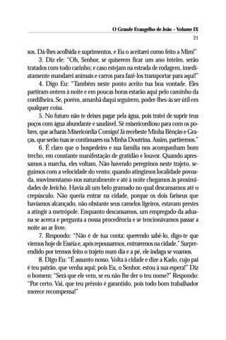 O Grande Evangelho de João – Volume IX
                                                                         21

sos. Dá-lhes acolhida e suprimentos, e Eu o aceitarei como feito a Mim!”
      3. Diz ele: “Oh, Senhor, se quiserem ficar um ano inteiro, serão
tratados com todo carinho; e caso estejam na estrada de rodagem, imedi-
atamente mandarei animais e carros para fazê-los transportar para aqui!”
      4. Digo Eu: “Também neste ponto aceito tua boa vontade. Eles
partiram ontem à noite e em poucas horas estarão aqui pelo caminho da
cordilheira. Se, porém, amanhã daqui seguirem, poder-lhes-ás ser útil em
qualquer coisa.
      5. No futuro não te deixes pagar pela água, pois tratei de suprir teus
poços com água abundante e saudável. Sê misericordioso para com os po-
bres, que acharás Misericórdia Comigo! Já recebeste Minha Bênção e Gra-
ças, que serão tuas se continuares na Minha Doutrina. Assim, partiremos.”
      6. É claro que o hospedeiro e sua família nos acompanham bom
trecho, em constante manifestação de gratidão e louvor. Quando apres-
samos a marcha, eles voltam. Não havendo peregrinos neste trajeto, se-
guimos com a velocidade do vento; quando atingimos localidade povoa-
da, movimentamo-nos naturalmente e até à noite chegamos às proximi-
dades de Jerichó. Havia ali um belo gramado no qual descansamos até o
crepúsculo. Não queria entrar na cidade, porque os dois fariseus que
havíamos alcançado, não obstante seus camelos ligeiros, estavam prestes
a atingir a metrópole. Enquanto descansamos, um empregado da adua-
na se acerca e pergunta a nossa procedência e se tencionávamos passar a
noite ao ar livre.
      7. Respondo: “Não é de tua conta; querendo sabê-lo, digo-te que
viemos hoje de Esséia e, após repousarmos, entraremos na cidade.” Surpre-
endido por termos feito o trajeto num dia e a pé, ele indaga se voamos.
      8. Digo Eu: “É assunto nosso. Volta à cidade e dize a Kado, cujo pai
é teu patrão, que venha aqui; pois Eu, o Senhor, estou à sua espera!” Diz
o homem: “Será que ele vem, se eu não lhe der o teu nome?” Respondo:
“Por certo. Vai, que teu prêmio é garantido, pois todo bom trabalhador
merece recompensa!”
 