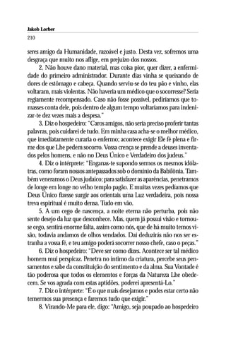 Jakob Lorber
210

seres amigo da Humanidade, razoável e justo. Desta vez, sofremos uma
desgraça que muito nos aflige, em prejuízo dos nossos.
      2. Não houve dano material, mas coisa pior, quer dizer, a enfermi-
dade do primeiro administrador. Durante dias vinha se queixando de
dores de estômago e cabeça. Quando serviu-se do teu pão e vinho, elas
voltaram, mais violentas. Não haveria um médico que o socorresse? Seria
regiamente recompensado. Caso não fosse possível, pediríamos que to-
masses conta dele, pois dentro de algum tempo voltaríamos para indeni-
zar-te dez vezes mais a despesa.”
      3. Diz o hospedeiro: “Caros amigos, não seria preciso proferir tantas
palavras, pois cuidarei de tudo. Em minha casa acha-se o melhor médico,
que imediatamente curaria o enfermo; acontece exigir Ele fé plena e fir-
me dos que Lhe pedem socorro. Vossa crença se prende a deuses inventa-
dos pelos homens, e não no Deus Único e Verdadeiro dos judeus.”
      4. Diz o intérprete: “Enganas-te supondo sermos os mesmos idóla-
tras, como foram nossos antepassados sob o domínio da Babilônia. Tam-
bém veneramos o Deus judaico; para satisfazer as aparências, penetramos
de longe em longe no velho templo pagão. E muitas vezes pedíamos que
Deus Único fizesse surgir aos orientais uma Luz verdadeira, pois nossa
treva espiritual é muito densa. Tudo em vão.
      5. A um cego de nascença, a noite eterna não perturba, pois não
sente desejo da luz que desconhece. Mas, quem já possui visão e tornou-
se cego, sentirá enorme falta, assim como nós, que de há muito temos vi-
são, todavia andamos de olhos vendados. Daí deduzirás não nos ser es-
tranha a vossa fé, e teu amigo poderá socorrer nosso chefe, caso o peças.”
      6. Diz o hospedeiro: “Deve ser como dizes. Acontece ser tal médico
homem mui perspicaz. Penetra no íntimo da criatura, percebe seus pen-
samentos e sabe da constituição do sentimento e da alma. Sua Vontade é
tão poderosa que todos os elementos e forças da Natureza Lhe obede-
cem. Se vos agrada com estas aptidões, poderei apresentá-Lo.”
      7. Diz o intérprete: “É o que mais desejamos e podes estar certo não
temermos sua presença e faremos tudo que exigir.”
      8. Virando-Me para ele, digo: “Amigo, seja poupado ao hospedeiro
 