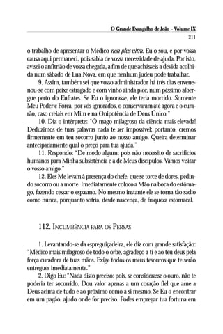 O Grande Evangelho de João – Volume IX
                                                                        211

o trabalho de apresentar o Médico non plus ultra. Eu o sou, e por vossa
causa aqui permaneci, pois sabia de vossa necessidade de ajuda. Por isto,
avisei o anfitrião de vossa chegada, a fim de que achásseis a devida acolhi-
da num sábado de Lua Nova, em que nenhum judeu pode trabalhar.
     9. Assim, também sei que vosso administrador há três dias envene-
nou-se com peixe estragado e com vinho ainda pior, num péssimo alber-
gue perto do Eufrates. Se Eu o ignorasse, ele teria morrido. Somente
Meu Poder e Força, por vós ignorados, o conservaram até agora e o cura-
rão, caso creiais em Mim e na Onipotência de Deus Único.”
     10. Diz o intérprete: “Ó mago milagroso da ciência mais elevada!
Deduzimos de tuas palavras nada te ser impossível; portanto, cremos
firmemente em teu socorro junto ao nosso amigo. Queira determinar
antecipadamente qual o preço para tua ajuda.”
     11. Respondo: “De modo algum; pois não necessito de sacrifícios
humanos para Minha subsistência e a de Meus discípulos. Vamos visitar
o vosso amigo.”
     12. Eles Me levam à presença do chefe, que se torce de dores, pedin-
do socorro ou a morte. Imediatamente coloco a Mão na boca do estôma-
go, fazendo cessar o espasmo. No mesmo instante ele se torna tão sadio
como nunca, porquanto sofria, desde nascença, de fraqueza estomacal.



     112. INCUMBÊNCIA PARA OS PERSAS

     1. Levantando-se da espreguiçadeira, ele diz com grande satisfação:
“Médico mais milagroso de todo o orbe, agradeço a ti e ao teu deus pela
força curadora de tuas mãos. Exige todos os meus tesouros que te serão
entregues imediatamente.”
     2. Digo Eu: “Nada disto preciso; pois, se considerasse o ouro, não te
poderia ter socorrido. Dou valor apenas a um coração fiel que ame a
Deus acima de tudo e ao próximo como a si mesmo. Se Eu o encontrar
em um pagão, ajudo onde for preciso. Podes empregar tua fortuna em
 