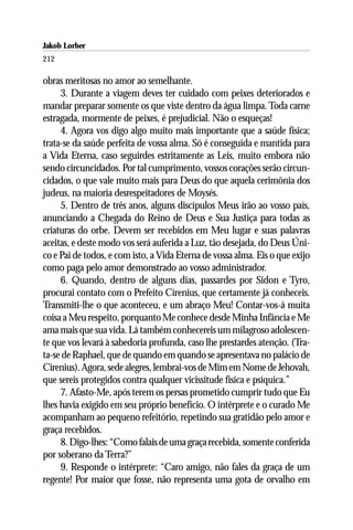 Jakob Lorber
212

obras meritosas no amor ao semelhante.
     3. Durante a viagem deves ter cuidado com peixes deteriorados e
mandar preparar somente os que viste dentro da água limpa. Toda carne
estragada, mormente de peixes, é prejudicial. Não o esqueças!
     4. Agora vos digo algo muito mais importante que a saúde física;
trata-se da saúde perfeita de vossa alma. Só é conseguida e mantida para
a Vida Eterna, caso seguirdes estritamente as Leis, muito embora não
sendo circuncidados. Por tal cumprimento, vossos corações serão circun-
cidados, o que vale muito mais para Deus do que aquela cerimônia dos
judeus, na maioria desrespeitadores de Moysés.
     5. Dentro de três anos, alguns discípulos Meus irão ao vosso país,
anunciando a Chegada do Reino de Deus e Sua Justiça para todas as
criaturas do orbe. Devem ser recebidos em Meu lugar e suas palavras
aceitas, e deste modo vos será auferida a Luz, tão desejada, do Deus Úni-
co e Pai de todos, e com isto, a Vida Eterna de vossa alma. Eis o que exijo
como paga pelo amor demonstrado ao vosso administrador.
     6. Quando, dentro de alguns dias, passardes por Sidon e Tyro,
procurai contato com o Prefeito Cirenius, que certamente já conheceis.
Transmiti-lhe o que aconteceu, e um abraço Meu! Contar-vos-á muita
coisa a Meu respeito, porquanto Me conhece desde Minha Infância e Me
ama mais que sua vida. Lá também conhecereis um milagroso adolescen-
te que vos levará à sabedoria profunda, caso lhe prestardes atenção. (Tra-
ta-se de Raphael, que de quando em quando se apresentava no palácio de
Cirenius). Agora, sede alegres, lembrai-vos de Mim em Nome de Jehovah,
que sereis protegidos contra qualquer vicissitude física e psíquica.”
     7. Afasto-Me, após terem os persas prometido cumprir tudo que Eu
lhes havia exigido em seu próprio benefício. O intérprete e o curado Me
acompanham ao pequeno refeitório, repetindo sua gratidão pelo amor e
graça recebidos.
     8. Digo-lhes: “Como falais de uma graça recebida, somente conferida
por soberano da Terra?”
     9. Responde o intérprete: “Caro amigo, não fales da graça de um
regente! Por maior que fosse, não representa uma gota de orvalho em
 