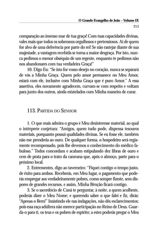 O Grande Evangelho de João – Volume IX
                                                                       213

comparação ao imenso mar de tua graça! Com tuas capacidades divinas,
vales mais que todos os soberanos orgulhosos e pretensiosos. Ai de quem
for alvo de uma deferência por parte do rei! Se não rastejar diante de sua
majestade, a vantagem recebida se torna a maior desgraça. Por isto, nun-
ca pedimos o menor obséquio de um regente, enquanto te pedimos não
nos abandonares com tua verdadeira Graça!”
     10. Digo Eu: “Se isto for vosso desejo no coração, nunca se separará
de vós a Minha Graça. Quem pelo amor permanece no Meu Amor,
estará com ele, inclusive com Minha Graça que é puro Amor.” A essa
assertiva, eles novamente agradecem, curvam-se com respeito e voltam
para junto dos outros, ainda estatelados com Minha maneira de curar.



    113. PARTIDA DO SENHOR

     1. O que mais admira o grupo é Meu desinteresse material, ao qual
o intérprete conjetura: “Amigos, quem tudo pode, dispensa tesouros
materiais, porquanto possui qualidades divinas. Se eu fosse ele, também
não me prenderia ao ouro. De qualquer forma, o hospedeiro será regia-
mente recompensado, pois lhe devemos o conhecimento do médico fa-
buloso.” Todos concordam e acabam estipulando dez libras de ouro e
cem de prata para o trato da caravana que, após o almoço, parte para o
próximo local.
     2. Entrementes, digo ao taverneiro: “Fiquei contigo o tempo justo,
de êxito para ambos. Receberás, em Meu lugar, o pagamento que pode-
rás empregar aos verdadeiramente pobres, como sempre fizeste, sem dis-
pores de grandes recursos, e assim, Minha Bênção ficará contigo.
     3. Se o sacerdócio de Caná te perguntar, à noite, a quem acolheste,
poderás dizer o Meu Nome; e querendo saber o que falei e fiz, dirás:
“Apenas o Bem!” Insistindo ele nas indagações, não dês esclarecimentos;
pois essa raça adúltera não merece participação no Reino de Deus. Guar-
da-o para ti, os teus e os pobres de espírito; a estes poderás pregar o Meu
 