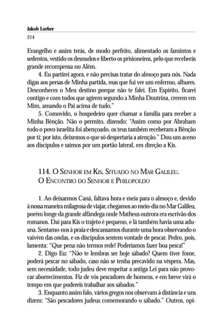 Jakob Lorber
214

Evangelho e assim terás, de modo perfeito, alimentado os famintos e
sedentos, vestido os desnudos e liberto os prisioneiros, pelo que receberás
grande recompensa no Além.
     4. Eu partirei agora, e não precisas tratar do almoço para nós. Nada
digas aos persas de Minha partida, mas que fui ver um enfermo, alhures.
Desconheces o Meu destino porque não te falei. Em Espírito, ficarei
contigo e com todos que agirem segundo a Minha Doutrina, crerem em
Mim, amando o Pai acima de tudo.”
     5. Comovido, o hospedeiro quer chamar a família para receber a
Minha Bênção. Não o permito, dizendo: “Assim como por Abraham
todo o povo israelita foi abençoado, os teus também receberam a Bênção
por ti; por isto, deixemos o que só despertaria a atenção.” Dou um aceno
aos discípulos e saímos por um portão lateral, em direção a Kis.



      114. O SENHOR EM KIS, SITUADO NO MAR GALILEU.
      O ENCONTRO DO SENHOR E PHILOPOLDO

     1. Ao deixarmos Caná, faltava hora e meia para o almoço e, devido
à nossa maneira milagrosa de viajar, chegamos ao meio-dia no Mar Galileu,
porém longe da grande alfândega onde Matheus outrora era escrivão dos
romanos. Daí para Kis o trajeto é pequeno, e lá também havia uma adu-
ana. Sentamo-nos à praia e descansamos durante uma hora observando o
vaivém das ondas, e os discípulos sentem vontade de pescar. Pedro, pois,
lamenta: “Que pena não termos rede! Poderíamos fazer boa pesca!”
     2. Digo Eu: “Não te lembras ser hoje sábado? Quem tiver fome,
poderá pescar no sábado, caso não se tenha precavido na véspera. Mas,
sem necessidade, todo judeu deve respeitar a antiga Lei para não provo-
car aborrecimentos. Fiz de vós pescadores de homens, e em breve virá o
tempo em que podereis trabalhar aos sábados.”
     3. Enquanto assim falo, vários gregos nos observam à distância e uns
dizem: “São pescadores judeus comemorando o sábado.” Outros, opi-
 