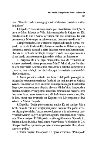 O Grande Evangelho de João – Volume IX
                                                                      215

nam: “Também poderiam ser gregos, não obrigados a considerar o sába-
do judaico.”
     4. Digo Eu: “Não é de vossa conta; pois não estais em condições de
ouvir de Mim, Palavras de Vida. Sois empregados de Kisjona, em Kis;
mandai avisá-lo que o Senhor o visitará com seus discípulos. Ele dirá
quem somos. Não vos perturbeis com nosso descanso e meditação!”
     5. Impressionados, eles se afastam e seguimos beirando a praia, che-
gando nas proximidades de Kis, dentro de duas horas. Deixamos a praia,
tomamos a estrada na qual, a certa distância, vimos um homem cami-
nhando, em profunda meditação. Não percebendo nossa aproximação, e
só nos vendo quando estamos junto dele, ele leva um forte susto.
     6. Dirigindo-Me a ele, digo: “Philopoldo, não Me reconheces, no
entanto, desde cedo só tens pensado em Mim?” Admirado, ele Me abra-
ça sem poder falar. Animado pelo Meu Amor e carinho, começamos a
conversar, para satisfação dos discípulos, que davam testemunho de Mi-
nha Convivência.
     7. Assim, paramos mais de uma hora e Philopoldo prossegue em
indagações e certamente teríamos ficado ali por mais tempo, se Kisjona,
avisado, não viesse ao nosso encontro com alguns amigos. É natural ter
Eu proporcionado enorme alegria a ele com Minha Visita inesperada, e
dispensa descrição. Prosseguimos a marcha e alcançamos a casa dele, uma
hora antes do escurecer. A essa época, Minha Mãe morava com Joel, filho
de José, numa casa arrumada por Kisjona; e ele Me pergunta se deve
avisá-la de Minha Chegada.
     8. Digo Eu: “Deixa, por enquanto; à noite, Eu irei contigo, João e
Jacob, buscá-la com suas amigas para jantar. Entrementes, podes servir-
nos algum pão e vinho.” Assim nos confortamos e Eu relato certas ocor-
rências de Minhas viagens, despertando grande admiração entre Kisjona,
seus filhos e amigos. E Philopoldo repetia seguidamente: “Grande é o
Senhor, o Leão de Judá, e Seu Nome é Maravilhoso! As Verdades do Céu
ditas por Tua Boca e provadas por ações somente possíveis a Deus, devem
converter pedras!”
     9. Todos elogiam Philopoldo e Kisjona acrescenta: “Philopoldo
 