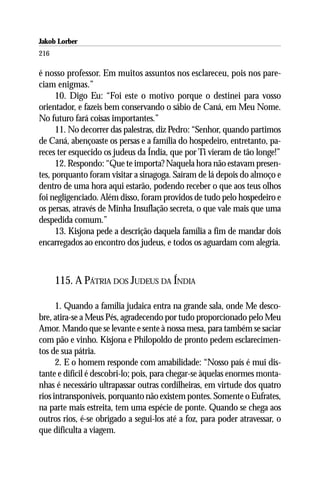 Jakob Lorber
216

é nosso professor. Em muitos assuntos nos esclareceu, pois nos pare-
ciam enigmas.”
      10. Digo Eu: “Foi este o motivo porque o destinei para vosso
orientador, e fazeis bem conservando o sábio de Caná, em Meu Nome.
No futuro fará coisas importantes.”
      11. No decorrer das palestras, diz Pedro: “Senhor, quando partimos
de Caná, abençoaste os persas e a família do hospedeiro, entretanto, pa-
reces ter esquecido os judeus da Índia, que por Ti vieram de tão longe!”
      12. Respondo: “Que te importa? Naquela hora não estavam presen-
tes, porquanto foram visitar a sinagoga. Saíram de lá depois do almoço e
dentro de uma hora aqui estarão, podendo receber o que aos teus olhos
foi negligenciado. Além disso, foram providos de tudo pelo hospedeiro e
os persas, através de Minha Insuflação secreta, o que vale mais que uma
despedida comum.”
      13. Kisjona pede a descrição daquela família a fim de mandar dois
encarregados ao encontro dos judeus, e todos os aguardam com alegria.



      115. A PÁTRIA DOS JUDEUS DA ÍNDIA

      1. Quando a família judaica entra na grande sala, onde Me desco-
bre, atira-se a Meus Pés, agradecendo por tudo proporcionado pelo Meu
Amor. Mando que se levante e sente à nossa mesa, para também se saciar
com pão e vinho. Kisjona e Philopoldo de pronto pedem esclarecimen-
tos de sua pátria.
      2. E o homem responde com amabilidade: “Nosso país é mui dis-
tante e difícil é descobri-lo; pois, para chegar-se àquelas enormes monta-
nhas é necessário ultrapassar outras cordilheiras, em virtude dos quatro
rios intransponíveis, porquanto não existem pontes. Somente o Eufrates,
na parte mais estreita, tem uma espécie de ponte. Quando se chega aos
outros rios, é-se obrigado a segui-los até a foz, para poder atravessar, o
que dificulta a viagem.
 